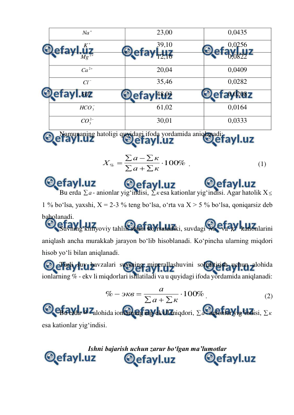  
 

Na  
23,00 
0,0435 

K  
39,10 
0,0256 

2
Mg
 
12,16 
0,0822 

2
Ca
 
20,04 
0,0409 

Cl  
35,46 
0,0282 

2
4
SO  
48,03 
0,0208 

3
HCO  
61,02 
0,0164 

2
3
CO  
30,01 
0,0333 
 
Namunaning hatoligi quyidagi ifoda yordamida aniqlanadi: 
 
%
100
%








к
а
к
а
Х
 .          
 
 
(1) 
 
Bu erda 
а
- anionlar yig‘indisi, 
к
esa kationlar yig‘indisi. Agar hatolik X 
1 % bo‘lsa, yaxshi, X = 2-3 % teng bo‘lsa, o‘rta va X > 5 % bo‘lsa, qoniqarsiz deb 
baholanadi. 
Suvning kimyoviy tahlili shuni ko‘rsatadiki, suvdagi 

Na  va 

K  kationlarini 
aniqlash ancha murakkab jarayon bo‘lib hisoblanadi. Ko‘pincha ularning miqdori 
hisob yo‘li bilan aniqlanadi. 
Turli suv havzalari suvining minerallashuvini solishtirish uchun alohida 
ionlarning % - ekv li miqdorlari ishlatiladi va u quyidagi ifoda yordamida aniqlanadi: 
  
%
100
%






к
а
а
экв
.    
             
    (2) 
Bu erda а - alohida ionlarning mg-ekv/l miqdori, 
а
- anionlar yig‘indisi, 
к

esa kationlar yig‘indisi. 
 
Ishni bajarish uchun zarur bo‘lgan ma’lumotlar 
 
