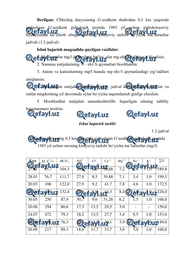  
 
Berilgan: CHirchiq daryosining G‘azalkent shahridan 0,3 km yuqorida 
joylashgan G‘azalkent gidrologik postida 1985 yil uchun gidrokimyoviy 
byulletendan ko‘chirib olingan suvning kimyoviy tarkibi bo‘yicha ma’lumotlar 
jadvali (1.2-jadval). 
Ishni bajarish maqsadida quyilgan vazifalar: 
1. Ma’lumotlar mg/l da berilgan bo‘lsa, ular mg-ekv/l birligiga o‘tkazilsin;  
2. Namuna natijalarining % - ekv li qiymatlari hisoblansin; 
3. Anion va kationlarning mg/l hamda mg-ekv/l qiymatlardagi yig‘indilari 
aniqlansin; 
4. Aniqlangan natijalar umumlashtirilib, jadval ko‘rinishida keltirilsin va 
ionlar miqdorining yil davomida oylar bo‘yicha taqsimlanish grafigi chizilsin. 
5. Hisoblashlar natijalari umumlashtirilib, bajarilgan ishning tahliliy 
bayonnomasi tuzilsin. 
 
Ishni bajarish tartibi 
1.2-jadval 
CHirchiq daryoning 0,3 km yuqorida joylashgan G‘azalkent gidrologik postida 
1985 yil uchun suvning kimyoviy tarkibi bo‘yicha ma’lumotlar (mg/l) 
 
Kun 
с
м
Q
/
,
3
 

3
HCO  

2
4
SO  

Cl  

2
Ca
 

2
Mg
 

Na  

K  
U

 
27.01 
95,7 
104,3 
29,8 
6,8 
38,88 
7,2 
1,8 
1,0 
189,8 
28.01 
76,7 
111,7 
27,9 
8,5 
39,88 
7,1 
3,4 
1,0 
199,5 
20.03 
106 
122,0 
27,9 
9,2 
41,7 
7,8 
4,6 
1,0 
172,5 
24.04 
136 
132,4 
27,9 
8,9 
44,3 
8,4 
3,0 
1,0 
226,0 
30.05 
250 
87,9 
30,7 
9,6 
31,26 
6,2 
1,5 
1,0 
168,0 
20.06 
294 
86,6 
17,3 
13,5 
29,5 
3,0 
- 
- 
150,0 
24.07 
472 
79,3 
18,2 
13,5 
27,7 
3,4 
9,5 
1,0 
153,0 
29.08 
456 
76,3 
23,3 
13,5 
30,1 
3,9 
1,0 
1,0 
149,0 
26.09 
217 
89,1 
18,6 
11,7 
33,7 
3,0 
3,0 
1,0 
160,0 
