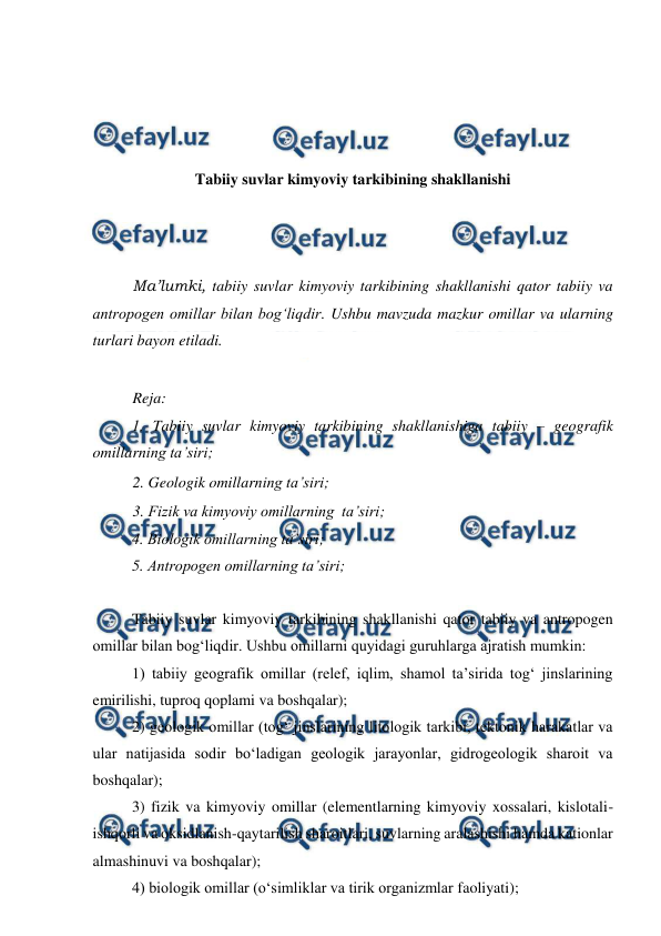  
 
 
 
 
 
Tabiiy suvlar kimyoviy tarkibining shakllanishi 
 
 
 
Ma’lumki, tabiiy suvlar kimyoviy tarkibining shakllanishi qator tabiiy va 
antropogen omillar bilan bog‘liqdir. Ushbu mavzuda mazkur omillar va ularning 
turlari bayon etiladi. 
 
Reja: 
1. Tabiiy suvlar kimyoviy tarkibining shakllanishiga tabiiy – geografik 
omillarning ta’siri; 
2. Geologik omillarning ta’siri;  
3. Fizik va kimyoviy omillarning  ta’siri; 
4. Biologik omillarning ta’siri;  
5. Antropogen omillarning ta’siri; 
 
Tabiiy suvlar kimyoviy tarkibining shakllanishi qator tabiiy va antropogen 
omillar bilan bog‘liqdir. Ushbu omillarni quyidagi guruhlarga ajratish mumkin: 
1) tabiiy geografik omillar (relef, iqlim, shamol ta’sirida tog‘ jinslarining 
emirilishi, tuproq qoplami va boshqalar); 
2) geologik omillar (tog‘ jinslarining litologik tarkibi, tektonik harakatlar va 
ular natijasida sodir bo‘ladigan geologik jarayonlar, gidrogeologik sharoit va 
boshqalar); 
3) fizik va kimyoviy omillar (elementlarning kimyoviy xossalari, kislotali-
ishqorli va oksidlanish-qaytarilish sharoitlari, suvlarning aralashishi hamda kationlar 
almashinuvi va boshqalar); 
4) biologik omillar (o‘simliklar va tirik organizmlar faoliyati); 
