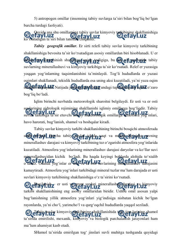  
 
5) antropogen omillar (insonning tabiiy suvlarga ta’siri bilan bog‘liq bo‘lgan 
barcha turdagi faoliyati). 
Quyida ana shu omillarning tabiiy suvlar kimyoviy tarkibining shakllanishiga 
ko‘rsatadigan ta’siri bilan tanishib chiqamiz. 
Tabiiy  geografik omillar. Er sirti relefi tabiiy suvlar kimyoviy tarkibining 
shakllanishiga bevosita ta’sir ko‘rsatadigan asosiy omillardan biri hisoblanadi. U er 
sirtida suv almashinish sharoitiga, uning tezligiga, bu esa o‘z navbatida tabiiy 
suvlarning minerallashuvi va kimyoviy tarkibiga ta’sir ko‘rsatadi. Relef er yuzasiga 
yoqqan yog‘inlarning taqsimlanishini ta’minlaydi. Tog‘li hududlarda er yuzasi 
oqimlari shakllanadi, tekislik hududlarda esa uning aksi kuzatiladi, ya’ni yuza oqim 
miqdori kamayadi. Natijada joyning relefi bilan undagi tuproqning tuz rejimi o‘zaro 
bog‘liq bo‘ladi. 
Iqlim birinchi navbatda meteorologik sharoitni belgilaydi. Er usti va er osti 
suvlarining gidrologik rejimining shakllanishi iqlimiy omillarga bog‘liqdir. Tabiiy 
suvlar tarkibiga ta’sir etuvchi asosiy meteorologik omillarga atmosfera yog‘inlari, 
havo harorati, bug‘lanish, shamol va boshqalar kiradi. 
Tabiiy suvlar kimyoviy tarkibi shakllanishining birinchi bosqichi atmosferada 
sodir bo‘ladi. Barcha tabiiy suvlar ichida vaqt va makon bo‘yicha suvning 
minerallashuv darajasi va kimyoviy tarkibining tez o‘zgarishi atmosfera yog‘inlarida 
kuzatiladi. Atmosfera yog‘inlarining minerallashuv darajasi daryolar va ko‘llar suvi 
minerallashuvidan kichik  bo‘ladi. Bu haqda keyingi boblarda alohida to‘xtalib 
o‘tamiz. Odatda yog‘inlar er usti va er osti suvlarining minerallashuv darajasini 
kamaytiradi. Atmosfera yog‘inlari tarkibidagi mineral tuzlar ma’lum darajada er usti 
suvlari kimyoviy tarkibining shakllanishiga o‘z ta’sirini ko‘rsatadi. 
Bug‘lanish – er usti va grunt suvlari minerallashuv darajasi va kimyoviy 
tarkibi shakllanishining eng asosiy omillaridan biridir. Ushbu omil asosan yalpi 
bug‘lanishning yillik atmosfera yog‘inlari yig‘indisiga nisbatan kichik bo‘lgan 
rayonlarda, ya’ni cho‘l, yarimcho‘l va qurg‘oqchil hududlarda yaqqol seziladi. 
Tabiiy suvlar kimyoviy tarkibining shakillanishida tog‘ jins-larining shamol 
ta’sirida emirilishi, mexanik, kimyoviy va biologik parchalanish jarayonlari ham 
ma’lum ahamiyat kasb etadi. 
SHamol ta’sirida emirilgan tog‘ jinslari suvli muhitga tushganda quyidagi 
