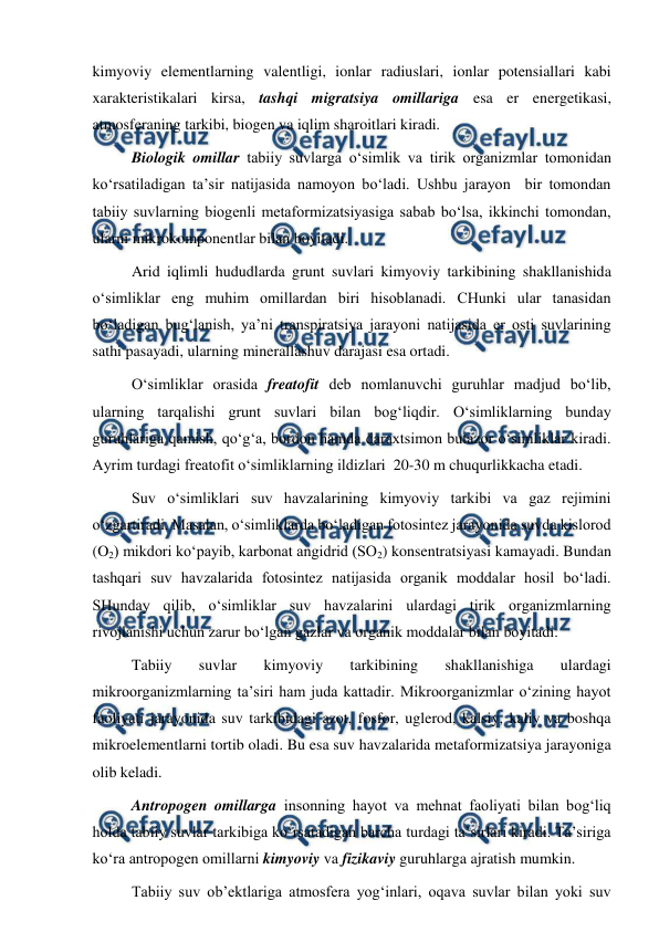  
 
kimyoviy elementlarning valentligi, ionlar radiuslari, ionlar potensiallari kabi 
xarakteristikalari kirsa, tashqi migratsiya omillariga esa er energetikasi, 
atmosferaning tarkibi, biogen va iqlim sharoitlari kiradi. 
Biologik omillar tabiiy suvlarga o‘simlik va tirik organizmlar tomonidan 
ko‘rsatiladigan ta’sir natijasida namoyon bo‘ladi. Ushbu jarayon  bir tomondan 
tabiiy suvlarning biogenli metaformizatsiyasiga sabab bo‘lsa, ikkinchi tomondan, 
ularni mikrokomponentlar bilan boyitadi.  
Arid iqlimli hududlarda grunt suvlari kimyoviy tarkibining shakllanishida 
o‘simliklar eng muhim omillardan biri hisoblanadi. CHunki ular tanasidan 
bo‘ladigan bug‘lanish, ya’ni transpiratsiya jarayoni natijasida er osti suvlarining 
sathi pasayadi, ularning minerallashuv darajasi esa ortadi.  
O‘simliklar orasida freatofit deb nomlanuvchi guruhlar madjud bo‘lib, 
ularning tarqalishi grunt suvlari bilan bog‘liqdir. O‘simliklarning bunday 
guruhlariga qamish, qo‘g‘a, bordon hamda daraxtsimon butazor o‘simliklar kiradi. 
Ayrim turdagi freatofit o‘simliklarning ildizlari  20-30 m chuqurlikkacha etadi. 
Suv o‘simliklari suv havzalarining kimyoviy tarkibi va gaz rejimini 
o‘zgartiradi. Masalan, o‘simliklarda bo‘ladigan fotosintez jarayonida suvda kislorod 
(O2) mikdori ko‘payib, karbonat angidrid (SO2) konsentratsiyasi kamayadi. Bundan 
tashqari suv havzalarida fotosintez natijasida organik moddalar hosil bo‘ladi. 
SHunday qilib, o‘simliklar suv havzalarini ulardagi tirik organizmlarning 
rivojlanishi uchun zarur bo‘lgan gazlar va organik moddalar bilan boyitadi. 
Tabiiy 
suvlar 
kimyoviy 
tarkibining 
shakllanishiga 
ulardagi 
mikroorganizmlarning ta’siri ham juda kattadir. Mikroorganizmlar o‘zining hayot 
faoliyati jarayonida suv tarkibidagi azot, fosfor, uglerod, kalsiy, kaliy va boshqa 
mikroelementlarni tortib oladi. Bu esa suv havzalarida metaformizatsiya jarayoniga 
olib keladi. 
Antropogen omillarga insonning hayot va mehnat faoliyati bilan bog‘liq 
holda tabiiy suvlar tarkibiga ko‘rsatadigan barcha turdagi ta’sirlari kiradi. Ta’siriga 
ko‘ra antropogen omillarni kimyoviy va fizikaviy guruhlarga ajratish mumkin. 
Tabiiy suv ob’ektlariga atmosfera yog‘inlari, oqava suvlar bilan yoki suv 
