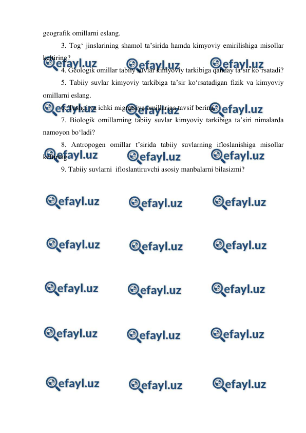  
 
geografik omillarni eslang. 
3. Tog‘ jinslarining shamol ta’sirida hamda kimyoviy emirilishiga misollar 
keltiring? 
4. Geologik omillar tabiiy suvlar kimyoviy tarkibiga qanday ta’sir ko‘rsatadi? 
5. Tabiiy suvlar kimyoviy tarkibiga ta’sir ko‘rsatadigan fizik va kimyoviy 
omillarni eslang. 
6. Tashqi va ichki migratsiya omillariga tavsif bering. 
7. Biologik omillarning tabiiy suvlar kimyoviy tarkibiga ta’siri nimalarda 
namoyon bo‘ladi? 
8. Antropogen omillar t’sirida tabiiy suvlarning ifloslanishiga misollar 
keltiring. 
9. Tabiiy suvlarni  ifloslantiruvchi asosiy manbalarni bilasizmi? 
 
