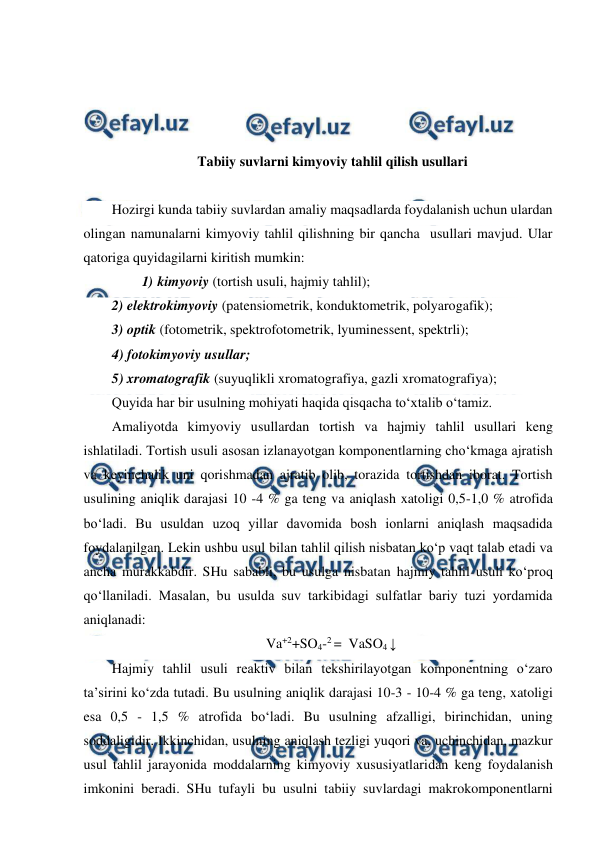  
 
 
 
 
 
 
Tabiiy suvlarni kimyoviy tahlil qilish usullari 
 
Hozirgi kunda tabiiy suvlardan amaliy maqsadlarda foydalanish uchun ulardan 
olingan namunalarni kimyoviy tahlil qilishning bir qancha  usullari mavjud. Ular 
qatoriga quyidagilarni kiritish mumkin: 
1)  kimyoviy (tortish usuli, hajmiy tahlil); 
2) 
 elektrokimyoviy (patensiometrik, konduktometrik, polyarogafik); 
3) 
 optik (fotometrik, spektrofotometrik, lyuminessent, spektrli); 
4) fotokimyoviy usullar; 
5) xromatografik (suyuqlikli xromatografiya, gazli xromatografiya); 
Quyida har bir usulning mohiyati haqida qisqacha to‘xtalib o‘tamiz. 
Amaliyotda kimyoviy usullardan tortish va hajmiy tahlil usullari keng 
ishlatiladi. Tortish usuli asosan izlanayotgan komponentlarning cho‘kmaga ajratish 
va keyinchalik uni qorishmadan ajratib olib, torazida tortishdan iborat. Tortish 
usulining aniqlik darajasi 10 -4 % ga teng va aniqlash xatoligi 0,5-1,0 % atrofida 
bo‘ladi. Bu usuldan uzoq yillar davomida bosh ionlarni aniqlash maqsadida 
foydalanilgan. Lekin ushbu usul bilan tahlil qilish nisbatan ko‘p vaqt talab etadi va 
ancha murakkabdir. SHu sababli, bu usulga nisbatan hajmiy tahlil usuli ko‘proq 
qo‘llaniladi. Masalan, bu usulda suv tarkibidagi sulfatlar bariy tuzi yordamida 
aniqlanadi:  
Va+2+SO4-2 =  VaSO4 ↓ 
Hajmiy tahlil usuli reaktiv bilan tekshirilayotgan komponentning o‘zaro 
ta’sirini ko‘zda tutadi. Bu usulning aniqlik darajasi 10-3 - 10-4 % ga teng, xatoligi 
esa 0,5 - 1,5 % atrofida bo‘ladi. Bu usulning afzalligi, birinchidan, uning 
soddaligidir. Ikkinchidan, usulning aniqlash tezligi yuqori va, uchinchidan, mazkur 
usul tahlil jarayonida moddalarning kimyoviy xususiyatlaridan keng foydalanish 
imkonini beradi. SHu tufayli bu usulni tabiiy suvlardagi makrokomponentlarni 
