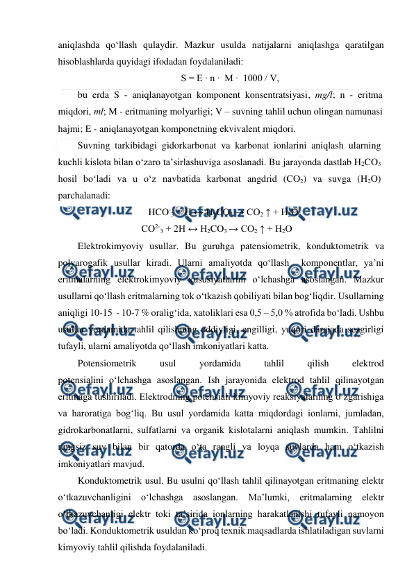  
 
 
aniqlashda qo‘llash qulaydir. Mazkur usulda natijalarni aniqlashga qaratilgan 
hisoblashlarda quyidagi ifodadan foydalaniladi: 
S = E ∙ n ∙  M ∙  1000 / V, 
bu erda S - aniqlanayotgan komponent konsentratsiyasi, mg/l; n - eritma 
miqdori, ml; M - eritmaning molyarligi; V – suvning tahlil uchun olingan namunasi 
hajmi; E - aniqlanayotgan komponetning ekvivalent miqdori. 
Suvning tarkibidagi gidorkarbonat va karbonat ionlarini aniqlash ularning 
kuchli kislota bilan o‘zaro ta’sirlashuviga asoslanadi. Bu jarayonda dastlab H2CO3 
hosil bo‘ladi va u o‘z navbatida karbonat angdrid (CO2) va suvga (H2O) 
parchalanadi: 
  
HCO-3 + H ↔ H2CO3 → CO2 ↑ + H2O 
      CO2-3 + 2H ↔ H2CO3 → CO2 ↑ + H2O 
Elektrokimyoviy usullar. Bu guruhga patensiometrik, konduktometrik va 
polyarogafik usullar kiradi. Ularni amaliyotda qo‘llash  komponentlar, ya’ni 
eritmalarning elektrokimyoviy xususiyatlarini o‘lchashga asoslangan. Mazkur 
usullarni qo‘llash eritmalarning tok o‘tkazish qobiliyati bilan bog‘liqdir. Usullarning 
aniqligi 10-15  - 10-7 % oralig‘ida, xatoliklari esa 0,5 – 5,0 % atrofida bo‘ladi. Ushbu 
usullar yordamida tahlil qilishning oddiyligi, engilligi, yuqori darajada sezgirligi 
tufayli, ularni amaliyotda qo‘llash imkoniyatlari katta. 
Potensiometrik 
usul 
yordamida 
tahlil 
qilish 
elektrod 
potensialini o‘lchashga asoslangan. Ish jarayonida elektrod tahlil qilinayotgan 
eritmaga tushiriladi. Elektrodning potensiali kimyoviy reaksiyalarning o‘zgarishiga 
va haroratiga bog‘liq. Bu usul yordamida katta miqdordagi ionlarni, jumladan, 
gidrokarbonatlarni, sulfatlarni va organik kislotalarni aniqlash mumkin. Tahlilni 
rangsiz suv bilan bir qatorda o‘ta rangli va loyqa suvlarda ham o‘tkazish 
imkoniyatlari mavjud. 
Konduktometrik usul. Bu usulni qo‘llash tahlil qilinayotgan eritmaning elektr 
o‘tkazuvchanligini o‘lchashga asoslangan. Ma’lumki, eritmalarning elektr 
o‘tkazuvchanligi elektr toki ta’sirida ionlarning harakatlanishi tufayli namoyon 
bo‘ladi. Konduktometrik usuldan ko‘proq texnik maqsadlarda ishlatiladigan suvlarni 
kimyoviy tahlil qilishda foydalaniladi.  
