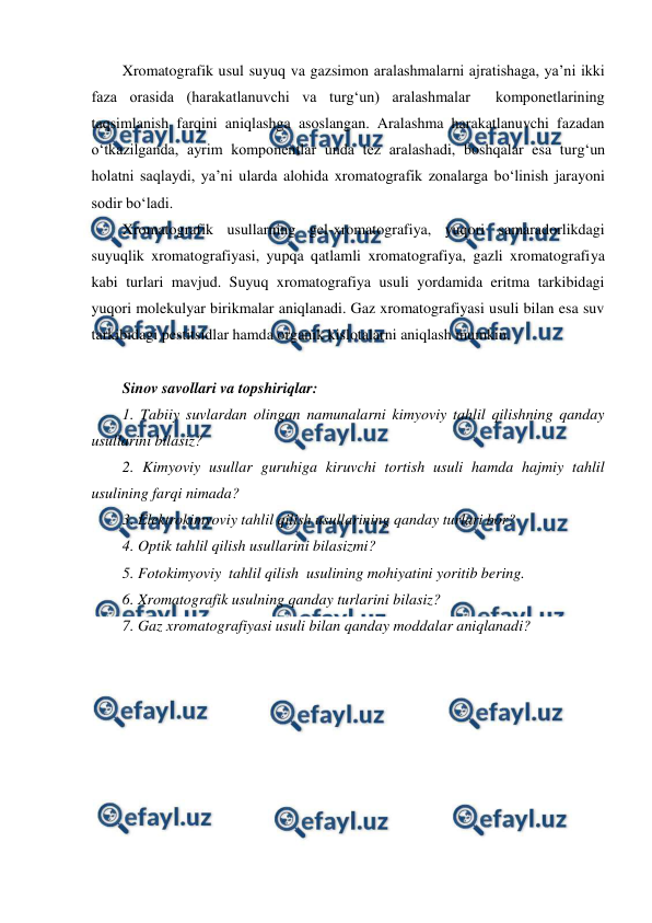  
 
 
Xromatografik usul suyuq va gazsimon aralashmalarni ajratishaga, ya’ni ikki 
faza orasida (harakatlanuvchi va turg‘un) aralashmalar  komponetlarining 
taqsimlanish farqini aniqlashga asoslangan. Aralashma harakatlanuvchi fazadan 
o‘tkazilganda, ayrim komponentlar unda tez aralashadi, boshqalar esa turg‘un 
holatni saqlaydi, ya’ni ularda alohida xromatografik zonalarga bo‘linish jarayoni 
sodir bo‘ladi.  
Xromatografik usullarning gel-xromatografiya, yuqori samaradorlikdagi 
suyuqlik xromatografiyasi, yupqa qatlamli xromatografiya, gazli xromatografiya 
kabi turlari mavjud. Suyuq xromatografiya usuli yordamida eritma tarkibidagi 
yuqori molekulyar birikmalar aniqlanadi. Gaz xromatografiyasi usuli bilan esa suv 
tarkibidagi pestitsidlar hamda organik kislotalarni aniqlash mumkin. 
 
Sinov savollari va topshiriqlar: 
1. Tabiiy suvlardan olingan namunalarni kimyoviy tahlil qilishning qanday 
usullarini bilasiz? 
2. Kimyoviy usullar guruhiga kiruvchi tortish usuli hamda hajmiy tahlil 
usulining farqi nimada?  
3. Elektrokimyoviy tahlil qilish usullarining qanday turlari bor? 
4. Optik tahlil qilish usullarini bilasizmi? 
5. Fotokimyoviy  tahlil qilish  usulining mohiyatini yoritib bering.  
6. Xromatografik usulning qanday turlarini bilasiz? 
7. Gaz xromatografiyasi usuli bilan qanday moddalar aniqlanadi? 
 
 
 
