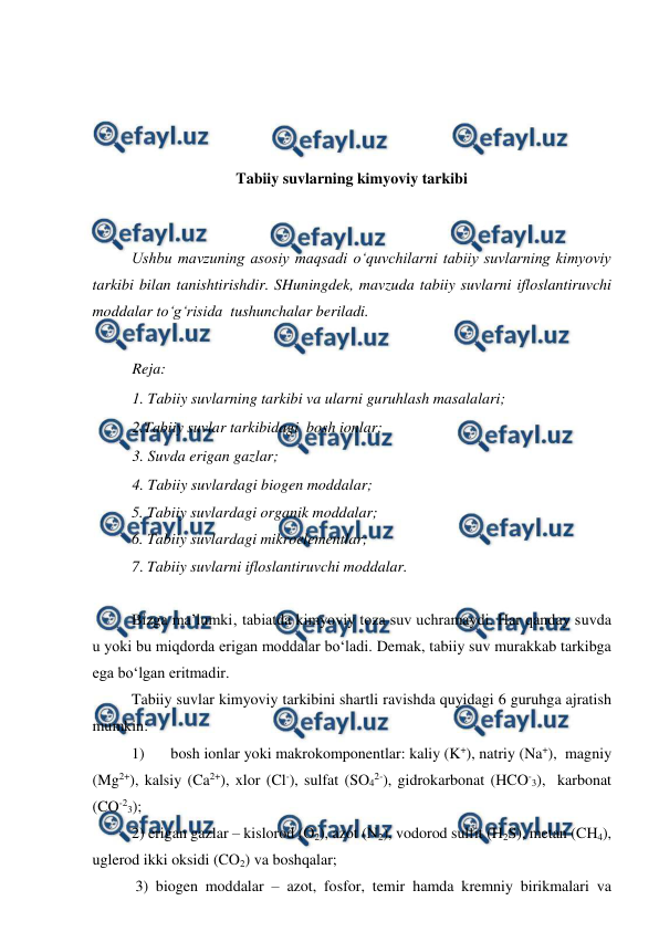  
 
 
 
 
 
Tabiiy suvlarning kimyoviy tarkibi 
 
 
Ushbu mavzuning asosiy maqsadi o‘quvchilarni tabiiy suvlarning kimyoviy 
tarkibi bilan tanishtirishdir. SHuningdek, mavzuda tabiiy suvlarni ifloslantiruvchi 
moddalar to‘g‘risida  tushunchalar beriladi. 
 
Reja: 
1. Tabiiy suvlarning tarkibi va ularni guruhlash masalalari; 
2.Tabiiy suvlar tarkibidagi  bosh ionlar; 
3. Suvda erigan gazlar;  
4. Tabiiy suvlardagi biogen moddalar; 
5. Tabiiy suvlardagi organik moddalar;  
6. Tabiiy suvlardagi mikroelementlar; 
7. Tabiiy suvlarni ifloslantiruvchi moddalar. 
 
Bizga ma’lumki‚ tabiatda kimyoviy toza suv uchramaydi. Har qanday suvda 
u yoki bu miqdorda erigan moddalar bo‘ladi. Demak, tabiiy suv murakkab tarkibga 
ega bo‘lgan eritmadir. 
Tabiiy suvlar kimyoviy tarkibini shartli ravishda quyidagi 6 guruhga ajratish 
mumkin:       
1) 
bosh ionlar yoki makrokomponentlar: kaliy (K+), natriy (Na+),  magniy 
(Mg2+), kalsiy (Ca2+), xlor (Cl-), sulfat (SO42-), gidrokarbonat (HCO-3),  karbonat 
(CO-23); 
2) erigan gazlar – kislorod (O2), azot (N2), vodorod sulfit (H2S), metan (CH4), 
uglerod ikki oksidi (CO2) va boshqalar;    
 3) biogen moddalar – azot, fosfor, temir hamda kremniy birikmalari va 
