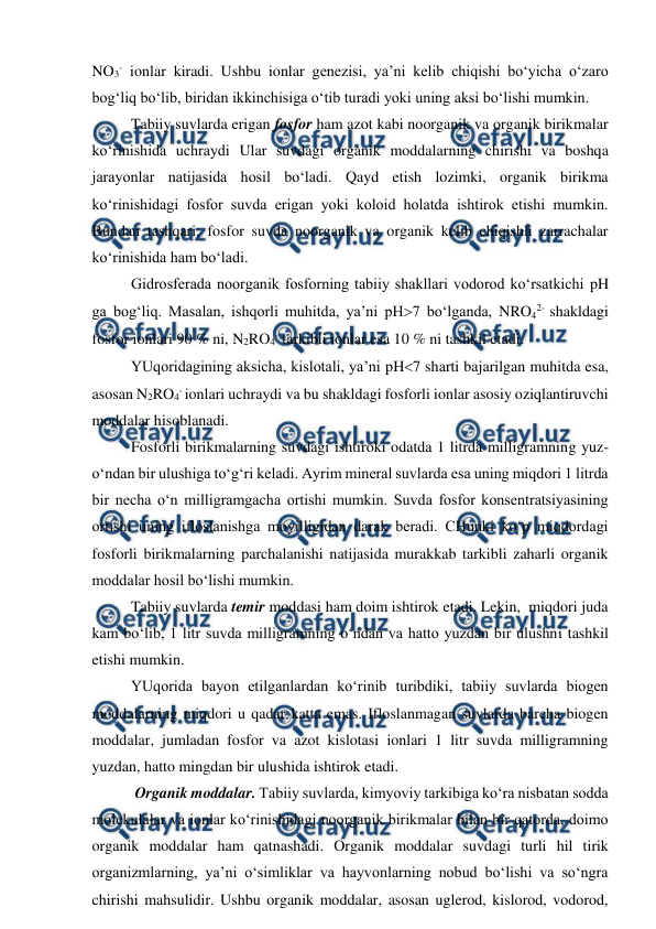  
 
NO3- ionlar kiradi. Ushbu ionlar genezisi, ya’ni kelib chiqishi bo‘yicha o‘zaro 
bog‘liq bo‘lib, biridan ikkinchisiga o‘tib turadi yoki uning aksi bo‘lishi mumkin. 
Tabiiy suvlarda erigan fosfor ham azot kabi noorganik va organik birikmalar 
ko‘rinishida uchraydi Ular suvdagi organik moddalarning chirishi va boshqa 
jarayonlar natijasida hosil bo‘ladi. Qayd etish lozimki, organik birikma 
ko‘rinishidagi fosfor suvda erigan yoki koloid holatda ishtirok etishi mumkin. 
Bundan tashqari, fosfor suvda noorganik va organik kelib chiqishli zarrachalar 
ko‘rinishida ham bo‘ladi. 
Gidrosferada noorganik fosforning tabiiy shakllari vodorod ko‘rsatkichi pH 
ga bog‘liq. Masalan, ishqorli muhitda, ya’ni pH7 bo‘lganda, NRO42- shakldagi 
fosfor ionlari 90 % ni, N2RO4- tarkibli ionlar esa 10 % ni tashkil etadi. 
YUqoridagining aksicha, kislotali, ya’ni pH7 sharti bajarilgan muhitda esa, 
asosan N2RO4- ionlari uchraydi va bu shakldagi fosforli ionlar asosiy oziqlantiruvchi 
moddalar hisoblanadi.  
Fosforli birikmalarning suvdagi ishtiroki odatda 1 litrda milligramning yuz-
o‘ndan bir ulushiga to‘g‘ri keladi. Ayrim mineral suvlarda esa uning miqdori 1 litrda 
bir necha o‘n milligramgacha ortishi mumkin. Suvda fosfor konsentratsiyasining 
ortishi uning ifloslanishga moyilligidan darak beradi. CHunki ko‘p miqdordagi 
fosforli birikmalarning parchalanishi natijasida murakkab tarkibli zaharli organik 
moddalar hosil bo‘lishi mumkin. 
Tabiiy suvlarda temir moddasi ham doim ishtirok etadi. Lekin,  miqdori juda 
kam bo‘lib, 1 litr suvda milligramning o‘ndan va hatto yuzdan bir ulushni tashkil 
etishi mumkin. 
YUqorida bayon etilganlardan ko‘rinib turibdiki, tabiiy suvlarda biogen 
moddalarning miqdori u qadar katta emas. Ifloslanmagan suvlarda barcha biogen 
moddalar, jumladan fosfor va azot kislotasi ionlari 1 litr suvda milligramning 
yuzdan, hatto mingdan bir ulushida ishtirok etadi. 
 Organik moddalar. Tabiiy suvlarda, kimyoviy tarkibiga ko‘ra nisbatan sodda 
molekulalar va ionlar ko‘rinishidagi noorganik birikmalar bilan bir qatorda, doimo 
organik moddalar ham qatnashadi. Organik moddalar suvdagi turli hil tirik 
organizmlarning, ya’ni o‘simliklar va hayvonlarning nobud bo‘lishi va so‘ngra 
chirishi mahsulidir. Ushbu organik moddalar, asosan uglerod, kislorod, vodorod, 
