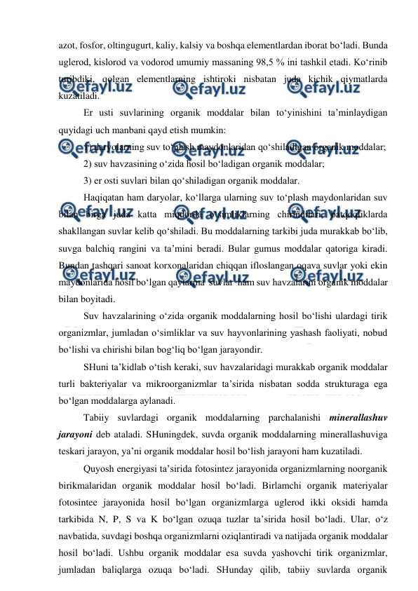  
 
azot, fosfor, oltingugurt, kaliy, kalsiy va boshqa elementlardan iborat bo‘ladi. Bunda 
uglerod, kislorod va vodorod umumiy massaning 98,5 % ini tashkil etadi. Ko‘rinib 
turibdiki, qolgan elementlarning ishtiroki nisbatan juda kichik qiymatlarda 
kuzatiladi.  
Er usti suvlarining organik moddalar bilan to‘yinishini ta’minlaydigan 
quyidagi uch manbani qayd etish mumkin:  
1) daryolarning suv to‘plash maydonlaridan qo‘shiladigan organik moddalar; 
2) suv havzasining o‘zida hosil bo‘ladigan organik moddalar; 
3) er osti suvlari bilan qo‘shiladigan organik moddalar. 
Haqiqatan ham daryolar, ko‘llarga ularning suv to‘plash maydonlaridan suv 
bilan birga juda katta miqdorda o‘simliklarning chirindilari, batqoqliklarda 
shakllangan suvlar kelib qo‘shiladi. Bu moddalarning tarkibi juda murakkab bo‘lib, 
suvga balchiq rangini va ta’mini beradi. Bular gumus moddalar qatoriga kiradi. 
Bundan tashqari sanoat korxonalaridan chiqqan ifloslangan oqava suvlar yoki ekin 
maydonlarida hosil bo‘lgan qaytarma  suvlar  ham suv havzalarini organik moddalar 
bilan boyitadi. 
Suv havzalarining o‘zida organik moddalarning hosil bo‘lishi ulardagi tirik 
organizmlar, jumladan o‘simliklar va suv hayvonlarining yashash faoliyati, nobud 
bo‘lishi va chirishi bilan bog‘liq bo‘lgan jarayondir. 
SHuni ta’kidlab o‘tish keraki, suv havzalaridagi murakkab organik moddalar 
turli bakteriyalar va mikroorganizmlar ta’sirida nisbatan sodda strukturaga ega 
bo‘lgan moddalarga aylanadi. 
Tabiiy suvlardagi organik moddalarning parchalanishi minerallashuv 
jarayoni deb ataladi. SHuningdek, suvda organik moddalarning minerallashuviga 
teskari jarayon, ya’ni organik moddalar hosil bo‘lish jarayoni ham kuzatiladi.  
Quyosh energiyasi ta’sirida fotosintez jarayonida organizmlarning noorganik 
birikmalaridan organik moddalar hosil bo‘ladi. Birlamchi organik materiyalar 
fotosintee jarayonida hosil bo‘lgan organizmlarga uglerod ikki oksidi hamda 
tarkibida N, P, S va K bo‘lgan ozuqa tuzlar ta’sirida hosil bo‘ladi. Ular, o‘z 
navbatida, suvdagi boshqa organizmlarni oziqlantiradi va natijada organik moddalar 
hosil bo‘ladi. Ushbu organik moddalar esa suvda yashovchi tirik organizmlar, 
jumladan baliqlarga ozuqa bo‘ladi. SHunday qilib, tabiiy suvlarda organik 
