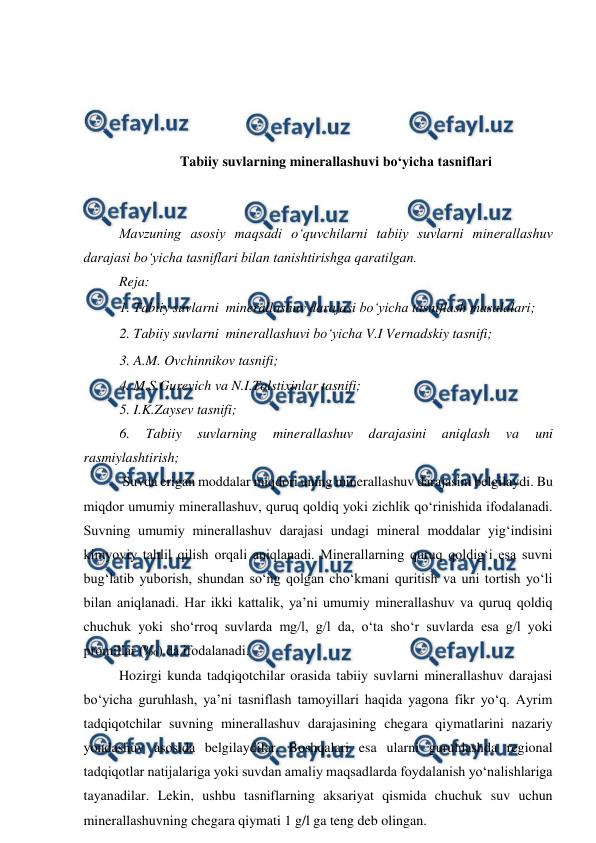  
 
 
 
 
 
 
Tabiiy suvlarning minerallashuvi bo‘yicha tasniflari 
 
 
Mavzuning asosiy maqsadi o‘quvchilarni tabiiy suvlarni minerallashuv 
darajasi bo‘yicha tasniflari bilan tanishtirishga qaratilgan. 
Reja: 
1. Tabiiy suvlarni  minerallashuv darajasi bo‘yicha tasniflash masalalari; 
2. Tabiiy suvlarni  minerallashuvi bo‘yicha V.I Vernadskiy tasnifi; 
3. A.M. Ovchinnikov tasnifi; 
4. M.S.Gurevich va N.I.Tolstixinlar tasnifi;  
5. I.K.Zaysev tasnifi; 
6. 
Tabiiy 
suvlarning 
minerallashuv 
darajasini 
aniqlash 
va 
uni 
rasmiylashtirish; 
 Suvda erigan moddalar miqdori uning minerallashuv darajasini belgilaydi. Bu 
miqdor umumiy minerallashuv, quruq qoldiq yoki zichlik qo‘rinishida ifodalanadi. 
Suvning umumiy minerallashuv darajasi undagi mineral moddalar yig‘indisini 
kimyoviy tahlil qilish orqali aniqlanadi. Minerallarning quruq qoldig‘i esa suvni 
bug‘latib yuborish, shundan so‘ng qolgan cho‘kmani quritish va uni tortish yo‘li 
bilan aniqlanadi. Har ikki kattalik, ya’ni umumiy minerallashuv va quruq qoldiq 
chuchuk yoki sho‘rroq suvlarda mg/l, g/l da, o‘ta sho‘r suvlarda esa g/l yoki 
promillar (‰) da ifodalanadi. 
Hozirgi kunda tadqiqotchilar orasida tabiiy suvlarni minerallashuv darajasi 
bo‘yicha guruhlash, ya’ni tasniflash tamoyillari haqida yagona fikr yo‘q. Ayrim 
tadqiqotchilar suvning minerallashuv darajasining chegara qiymatlarini nazariy 
yondashuv asosida belgilaydilar. Boshqalari esa ularni guruhlashda regional 
tadqiqotlar natijalariga yoki suvdan amaliy maqsadlarda foydalanish yo‘nalishlariga 
tayanadilar. Lekin, ushbu tasniflarning aksariyat qismida chuchuk suv uchun 
minerallashuvning chegara qiymati 1 g/l ga teng deb olingan.   

