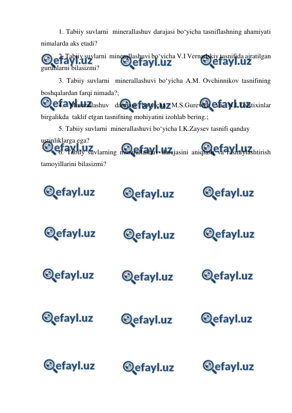  
 
 
1. Tabiiy suvlarni  minerallashuv darajasi bo‘yicha tasniflashning ahamiyati 
nimalarda aks etadi? 
2. Tabiiy suvlarni  minerallashuvi bo‘yicha V.I Vernadskiy tasnifida ajratilgan 
guruhlarni bilasizmi? 
3. Tabiiy suvlarni  minerallashuvi bo‘yicha A.M. Ovchinnikov tasnifining 
boshqalardan farqi nimada?; 
4. Minerallashuv darajasi bo‘yicha M.S.Gurevich va N.I.Tolstixinlar 
birgalikda  taklif etgan tasnifning mohiyatini izohlab bering.;  
5. Tabiiy suvlarni  minerallashuvi bo‘yicha I.K.Zaysev tasnifi qanday 
ustinliklarga ega? 
6. Tabiiy suvlarning minerallashuv darajasini aniqlash va rasmiylashtirish 
tamoyillarini bilasizmi? 
 
