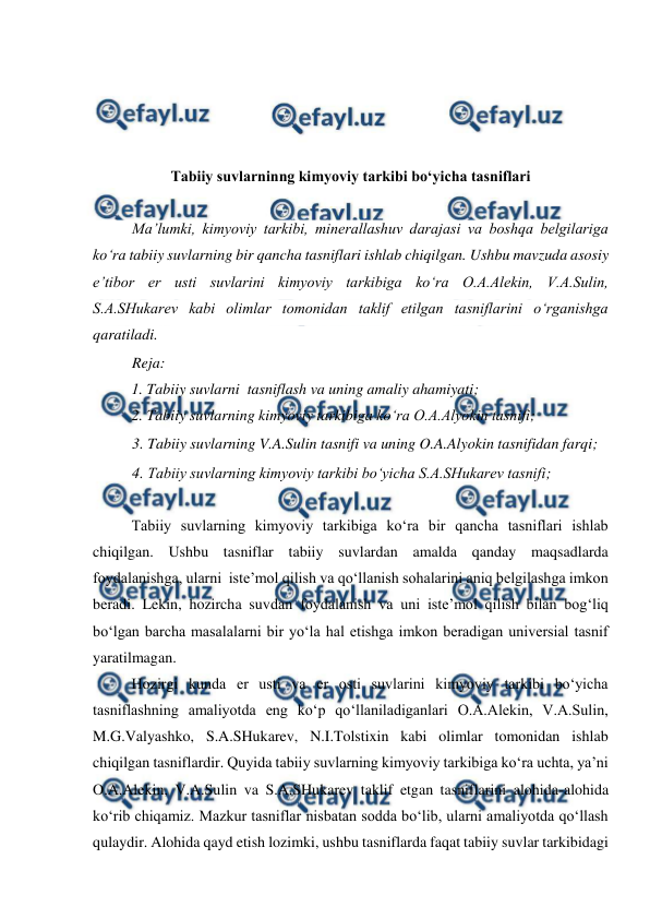  
 
 
 
 
 
Tabiiy suvlarninng kimyoviy tarkibi bo‘yicha tasniflari 
 
Ma’lumki, kimyoviy tarkibi, minerallashuv darajasi va boshqa belgilariga 
ko‘ra tabiiy suvlarning bir qancha tasniflari ishlab chiqilgan. Ushbu mavzuda asosiy 
e’tibor er usti suvlarini kimyoviy tarkibiga ko‘ra O.A.Alekin, V.A.Sulin, 
S.A.SHukarev kabi olimlar tomonidan taklif etilgan tasniflarini o‘rganishga 
qaratiladi.  
Reja: 
1. Tabiiy suvlarni  tasniflash va uning amaliy ahamiyati; 
2. Tabiiy suvlarning kimyoviy tarkibiga ko‘ra O.A.Alyokin tasnifi; 
3. Tabiiy suvlarning V.A.Sulin tasnifi va uning O.A.Alyokin tasnifidan farqi;  
4. Tabiiy suvlarning kimyoviy tarkibi bo‘yicha S.A.SHukarev tasnifi; 
 
Tabiiy suvlarning kimyoviy tarkibiga ko‘ra bir qancha tasniflari ishlab 
chiqilgan. Ushbu tasniflar tabiiy suvlardan amalda qanday maqsadlarda 
foydalanishga, ularni  iste’mol qilish va qo‘llanish sohalarini aniq belgilashga imkon 
beradi. Lekin, hozircha suvdan foydalanish va uni iste’mol qilish bilan bog‘liq 
bo‘lgan barcha masalalarni bir yo‘la hal etishga imkon beradigan universial tasnif 
yaratilmagan.  
Hozirgi kunda er usti va er osti suvlarini kimyoviy tarkibi bo‘yicha 
tasniflashning amaliyotda eng ko‘p qo‘llaniladiganlari O.A.Alekin, V.A.Sulin, 
M.G.Valyashko, S.A.SHukarev, N.I.Tolstixin kabi olimlar tomonidan ishlab 
chiqilgan tasniflardir. Quyida tabiiy suvlarning kimyoviy tarkibiga ko‘ra uchta, ya’ni  
O.A.Alekin, V.A.Sulin va S.A.SHukarev taklif etgan tasniflarini alohida-alohida 
ko‘rib chiqamiz. Mazkur tasniflar nisbatan sodda bo‘lib, ularni amaliyotda qo‘llash 
qulaydir. Alohida qayd etish lozimki, ushbu tasniflarda faqat tabiiy suvlar tarkibidagi 
