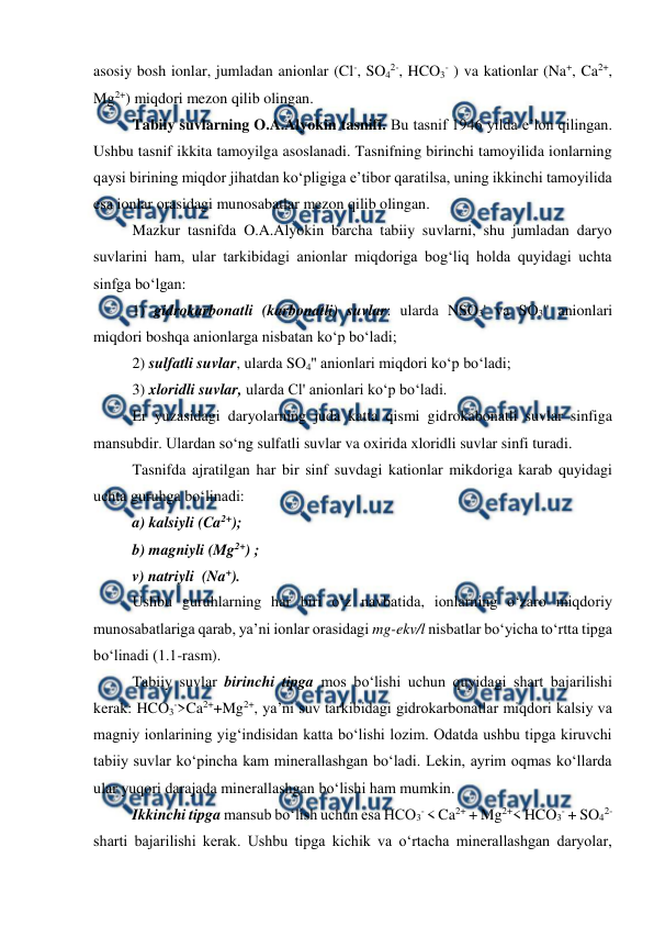  
 
 
asosiy bosh ionlar, jumladan anionlar (Cl-, SO42-, HCO3- ) va kationlar (Na+, Ca2+, 
Mg2+) miqdori mezon qilib olingan. 
Tabiiy suvlarning O.A.Alyokin tasnifi. Bu tasnif 1946 yilda e’lon qilingan. 
Ushbu tasnif ikkita tamoyilga asoslanadi. Tasnifning birinchi tamoyilida ionlarning 
qaysi birining miqdor jihatdan ko‘pligiga e’tibor qaratilsa, uning ikkinchi tamoyilida 
esa ionlar orasidagi munosabatlar mezon qilib olingan.  
Mazkur tasnifda O.A.Alyokin barcha tabiiy suvlarni, shu jumladan daryo 
suvlarini ham, ular tarkibidagi anionlar miqdoriga bog‘liq holda quyidagi uchta 
sinfga bo‘lgan:  
1) gidrokarbonatli (karbonatli) suvlar: ularda NSO3' va SO3'' anionlari 
miqdori boshqa anionlarga nisbatan ko‘p bo‘ladi;   
2) sulfatli suvlar, ularda SO4'' anionlari miqdori ko‘p bo‘ladi;  
3) xloridli suvlar, ularda Cl' anionlari ko‘p bo‘ladi.  
Er yuzasidagi daryolarning juda katta qismi gidrokabonatli suvlar sinfiga 
mansubdir. Ulardan so‘ng sulfatli suvlar va oxirida xloridli suvlar sinfi turadi.  
Tasnifda ajratilgan har bir sinf suvdagi kationlar mikdoriga karab quyidagi 
uchta guruhga bo‘linadi:  
a) kalsiyli (Ca2+); 
b) magniyli (Mg2+) ; 
v) natriyli  (Na+). 
Ushbu guruhlarning har biri o‘z navbatida, ionlarning o‘zaro miqdoriy 
munosabatlariga qarab, ya’ni ionlar orasidagi mg-ekv/l nisbatlar bo‘yicha to‘rtta tipga 
bo‘linadi (1.1-rasm). 
Tabiiy suvlar birinchi tipga mos bo‘lishi uchun quyidagi shart bajarilishi 
kerak: HCO3->Ca2++Mg2+, ya’ni suv tarkibidagi gidrokarbonatlar miqdori kalsiy va 
magniy ionlarining yig‘indisidan katta bo‘lishi lozim. Odatda ushbu tipga kiruvchi 
tabiiy suvlar ko‘pincha kam minerallashgan bo‘ladi. Lekin, ayrim oqmas ko‘llarda 
ular yuqori darajada minerallashgan bo‘lishi ham mumkin. 
Ikkinchi tipga mansub bo‘lish uchun esa HCO3- < Ca2+ + Mg2+< HCO3- + SO42- 
sharti bajarilishi kerak. Ushbu tipga kichik va o‘rtacha minerallashgan daryolar, 
