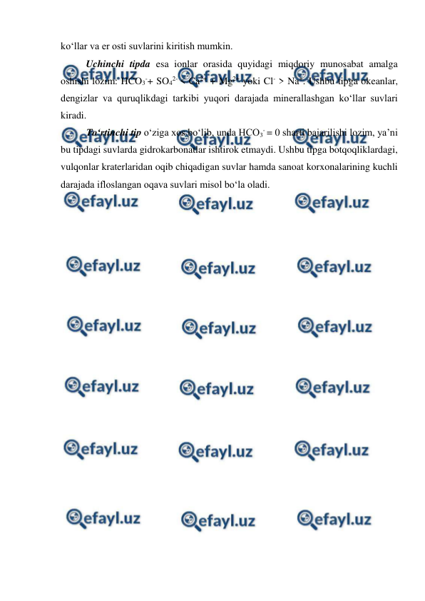  
 
 
ko‘llar va er osti suvlarini kiritish mumkin. 
Uchinchi tipda esa ionlar orasida quyidagi miqdoriy munosabat amalga 
oshishi lozim: HCO3-+ SO42- < Ca2+ + Mg2+ yoki Cl- > Na+. Ushbu tipga okeanlar, 
dengizlar va quruqlikdagi tarkibi yuqori darajada minerallashgan ko‘llar suvlari 
kiradi. 
To‘rtinchi tip o‘ziga xos bo‘lib, unda HCO3- = 0 sharti bajarilishi lozim, ya’ni 
bu tipdagi suvlarda gidrokarbonatlar ishtirok etmaydi. Ushbu tipga botqoqliklardagi, 
vulqonlar kraterlaridan oqib chiqadigan suvlar hamda sanoat korxonalarining kuchli 
darajada ifloslangan oqava suvlari misol bo‘la oladi. 
