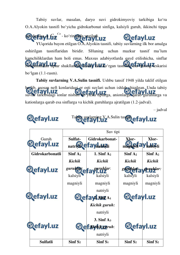  
 
 
Tabiiy suvlar, masalan, daryo suvi gidrokimyoviy tarkibiga ko‘ra 
O.A.Alyokin tasnifi bo‘yicha gidrokarbonat sinfiga, kalsiyli guruh, ikkinchi tipga 
xos deyilsa, u 
Ca
II
C
- ko‘rinishda yoziladi. 
YUqorida bayon etilgan O.A.Alyokin tasnifi, tabiiy suvlarning ilk bor amalga 
oshirilgan tasniflaridan 
biridir. 
SHuning 
uchun 
mazkur 
tasnif 
ma’lum 
kamchiliklardan ham holi emas. Maxsus adabiyotlarda qayd etilishicha, sinflar 
birlashishidan tiplar shakllanishi lozim. Biz ko‘rgan tasnifda esa buning teskarisi 
bo‘lgan (1.1-rasm).  
Tabiiy suvlarning V.A.Sulin tasnifi. Ushbu tansif 1948 yilda taklif etilgan 
bo‘lib, asosan neft konlaridagi er osti suvlari uchun ishlab chiqilgan. Unda tabiiy 
suvlar tarkibidagi ionlar nisbati bo‘yicha tiplarga, anionlarga qarab guruhlarga va 
kationlarga qarab esa sinflarga va kichik guruhlarga ajratilgan (1.2-jadval). 
– jadval 
Tabiiy suvlarning V.A.Sulin tasnifi 
 
 
Guruh 
Suv tipi 
Sulfat-
natriyli 
Gidrokarbonat- 
natriyli 
Xlor-
magniyli 
Xlor-
kalsiyli 
Gidrokarbonatli 
Sinf A2 
Kichik 
guruhlar: 
kalsiyli 
magniyli 
1. Sinf A2 
Kichik  
guruhlar: 
kalsiyli 
magniyli 
natriyli 
2. Sinf A1 
Kichik guruh: 
natriyli 
3. Sinf A3 
Kichik guruh: 
natriyli 
Sinf A2 
Kichik 
guruhlar: 
kalsiyli 
magniyli 
Sinf A2 
Kichik 
guruhlar: 
kalsiyli 
magniyli 
Sulfatli 
Sinf S2 
Sinf S1 
Sinf S2 
Sinf S2 
