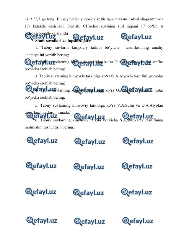  
 
 
ekv>12,5 ga teng. Bu qiymatlar yuqorida keltirilgan maxsus jadval-diagrammada 
17- katakda kesishadi. Demak, CHirchiq suvining sinf raqami 17 bo‘lib, u 
gidrokarbonatli-kalsiylidir. 
Sinov savollari va topshiriqlar: 
1. Tabiiy suvlarni kimyoviy tarkibi bo‘yicha  tasniflashning amaliy 
ahamiyatini yoritib bering; 
2. Tabiiy suvlarning kimyoviy tarkibiga ko‘ra O.A.Alyokin tasnifini sinflar 
bo‘yicha izohlab bering; 
3. Tabiiy suvlarning kimyoviy tarkibiga ko‘ra O.A.Alyokin tasnifini  guruhlar 
bo‘yicha izohlab bering; 
4. Tabiiy suvlarning kimyoviy tarkibiga ko‘ra O.A.Alyokin tasnifini tiplar 
bo‘yicha izohlab bering; 
5. Tabiiy suvlarning kimyoviy tarkibiga ko‘ra V.A.Sulin va O.A.Alyokin 
tasniflarining farqi nimada?  
6. Tabiiy suvlarning kimyoviy tarkibi bo‘yicha S.A.SHukarev tasnifining 
mohiyatini tushuntirib bering.; 
 
