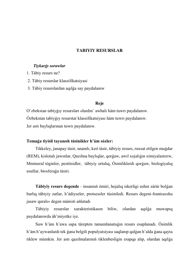  
 
 
 
TABIYIY RESURSLAR 
 
Tiykarǵı sorawlar 
1. Tábiy resurs ne? 
 2. Tábiy resurslar klassifikatsiyasi 
 3. Tábiy resurslardan aqılǵa say paydalanıw 
 
Reje 
O`zbekstan tabiyǵıy resursları olardın` awhalı hám tuwrı paydalanıw.  
Ózbekstan tabiyǵıy resurstar klassifikatsiyası hám tuwrı paydalanıw.  
Jer astı baylıqlarınan tuwrı paydalanıw. 
 
Temaǵa tiyisli tayanısh túsinikler h’ám sózler: 
Tikkeley, janapay tásir, unamlı, keri tásir, tábiyiy resurs, ruxsat etilgen muǵdar 
(REM), kislotalı jawınlar, Qazılma baylıqlar, qorǵaw, awıl xojalıǵın ximiyalastırıw, 
Mmineral tóginler, pestitsidler,  tábiyiy ortalıq, Ósimliklerdi qorǵaw, biologiyalıq 
usullar, biosferaǵa tásiri.  
 
Tábiyiy resurs degende - insannıń ómiri, hojalıq iskerligi ushın zárúr bolǵan 
barlıq tábiyiy zatlar, h’ádiyseler, protsessler túsiniledi. Resurs degeni-frantsuzsha 
jasaw quralı» degen mánisti ańlatadı  
Tábiyiy 
resurslar 
xarakteristikasın 
biliw, 
olardan 
aqılǵa 
muwapıq 
paydalanıwda áh’miyetke iye. 
Suw h’ám h’awa sapa tárepten tamamlanatuǵın resurs esaplanadı. Ósimlik 
h’ám h’aywanlardı tek ǵana belgili populyatsiyası saqlanıp qalǵan h’alda ǵana qayta 
tiklew múmkin. Jer astı qazılmalarınıń tiklenbesligin esapqa alıp, olardan aqılǵa 
