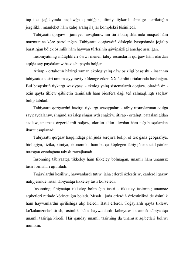 tap-taza jaǵdayında saqlawǵa qaratılǵan, ilimiy tiykarda ámelge asırilatuǵın 
jergilikli, mámleket hám xalıq aralıq ilajlar kompleksi túsiniledi. 
 Tábiyaattı qorǵaw - jámiyet rawajlanıwınıń túrli basqıshlarında maqset hám 
mazmunına kóre parıqlanǵan. Tábiyaattı qorǵawdıń dáslepki basqıshında joǵalıp 
baratırǵan bólek ósimlik hám haywan túrleriniń qáwipsizligi ámelge asırılǵan. 
 İnsoniyatning mútájlikleri ósiwi menen tábiy resursların qorǵaw hám olardan 
aqılǵa say paydalanıw basqıshı payda bolǵan. 
 Átirap - ortalıqtıń házirgi zaman ekologiyalıq qáwipsizligi basqıshı - insannıń 
tábiyaatqa tasiri umumsayyoraviy kólemge etken XX ásirdiń ortalarında baslanǵan. 
Bul basqıshtıń tiykarǵı waziypası - ekologiyalıq sistemalardı qorǵaw, olardıń óz - 
ózin qayta tiklew qábiletin taminlash hám biosfera daǵı teń salmaqlılıqtı saqlaw 
bolıp tabıladı. 
 Tábiyaattı qorǵawdıń házirgi tiykarǵı wazıypaları - tábiy resurslarınan aqılǵa 
say paydalanıw, shıǵındısız islep shıǵarıwdı engiziw, átirap - ortalıqtı pataslanigidan 
saqlaw, unamsız ózgerislerdi boljaw, olardıń aldın alıwdan hám taǵı basqalardan 
ibarat esaplanadi. 
 Tábiyaattı qorǵaw haqqındaǵı pán júdá serqirra bolıp, ol tek ǵana geografiya, 
biologiya, fizika, ximiya, ekonomika hám basqa kóplegen tábiy jáne social pánler 
tutasǵan orındaǵana tabıslı rawajlanadı. 
 İnsonning tábiyaatqa tikkeley hám tikkeley bolmaǵan, unamlı hám unamsız 
tasir formaları ajratıladı. 
 Toǵaylardıń kesiliwi, haywanlardı tutıw, jańa erlerdi ózlestiriw, kánlerdi qazıw 
nátiyjesinde insan tábiyaatqa tikkeley tasir kórsetedi. 
 İnsonning tábiyaatqa tikkeley bolmaǵan tasiri - tikkeley tasirning unamsız 
aqıbetleri retinde kórinetuǵın boladı. Mısalı : jańa erlerdiń ózlestiriliwi de ósimlik 
hám haywanlardıń qirilishiga alıp keledi. Batıl erlerdi, Toǵaylardı qayta tiklew, 
ko'kalamzorlashtirish, ósimlik hám haywanlardı kóbeytiw insannıń tábiyaatqa 
unamlı tasiriga kiredi. Hár qanday unamlı tasirning da unamsız aqıbetleri bolıwı 
múmkin. 
