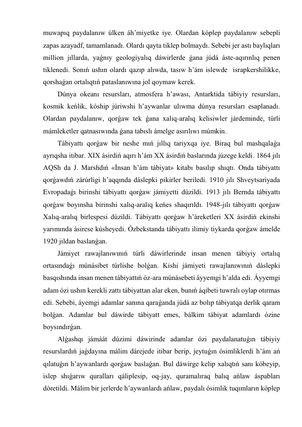 muwapıq paydalanıw úlken áh’miyetke iye. Olardan kóplep paydalanıw sebepli 
zapas azayadf, tamamlanadı. Olardı qayta tiklep bolmaydı. Sebebi jer astı baylıqları 
million jıllarda, yaǵnıy geologiyalıq dáwirlerde ǵana júdá áste-aqırınlıq penen 
tiklenedi. Sonıń ushın olardı qazıp alıwda, tasıw h’ám islewde  israpkershilikke, 
qorshaǵan ortalıqtıń pataslanıwına jol qoymaw kerek. 
Dúnya okeanı resursları, atmosfera h’awası, Antarktida tábiyiy resursları, 
kosmik keńlik, kóship júriwshi h’aywanlar ulıwma dúnya resursları esaplanadı. 
Olardan paydalanıw, qorǵaw tek ǵana xalıq-aralıq kelisiwler járdeminde, túrli 
mámleketler qatnasıwında ǵana tabıslı ámelge asırılıwı múmkin. 
Tábiyattı qorǵaw bir neshe mıń jıllıq tariyxqa iye. Biraq bul mashqalaǵa 
ayrıqsha itibar. XIX ásirdiń aqırı h’ám XX ásirdiń baslarında júzege keldi. 1864 jılı 
AQSh da J. Marshdıń «İnsan h’ám tábiyat» kitabı basılıp shıqtı. Onda tábiyattı 
qorǵawdıń zárúrligi h’aqqında dáslepki pikirler beriledi. 1910 jılı Shveytsariyada 
Evropadaǵı birinshi tábiyattı qorǵaw jámiyetti dúzildi. 1913 jılı Bernda tábiyattı 
qorǵaw boyınsha birinshi xalıq-aralıq keńes shaqırıldı. 1948-jılı tábiyattı qorǵaw 
Xalıq-aralıq birlespesi dúzildi. Tábiyattı qorǵaw h’áreketleri XX ásirdiń ekinshi 
yarımında ásirese kúsheyedi. Ózbekstanda tábiyattı ilimiy tiykarda qorǵaw ámelde 
1920 jıldan baslanǵan. 
Jámiyet rawajlanıwınıń túrli dáwirlerinde insan menen tábiyiy ortalıq 
ortasındaǵı múnásibet túrlishe bolǵan. Kishi jámiyeti rawajlanıwınıń dáslepki 
basqıshında insan menen tábiyattıń óz-ara múnásebeti áyyemgi h’alda edi. Áyyemgi 
adam ózi ushın kerekli zattı tábiyattan alar eken, bunıń áqibeti tuwralı oylap otırmas 
edi. Sebebi, áyemgi adamlar sanına qaraǵanda júdá az bolıp tábiyatqa derlik qaram 
bolǵan. Adamlar bul dáwirde tábiyatt emes, bálkim tábiyat adamlardı ózine 
boysındırǵan. 
Alǵashqı jámáát dúzimi dáwirinde adamlar ózi paydalanatuǵın tábiyiy 
resurslardıń jaǵdayına málim dárejede itibar berip, jeytuǵın ósimliklerdi h’ám ań 
qılatuǵın h’aywanlardı qorǵaw baslaǵan. Bul dáwirge kelip xalıqtıń sanı kóbeyip, 
islep shıǵarıw quralları qáliplesip, oq-jay, quramalıraq balıq ańlaw áspabları 
dóretildi. Málim bir jerlerde h’aywanlardı ańlaw, paydalı ósimlik tuqımların kóplep 
