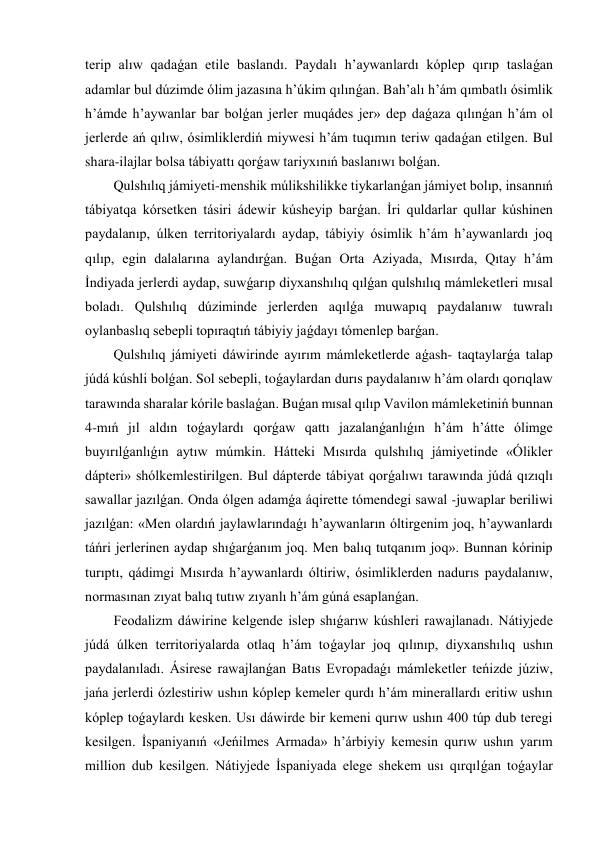 terip alıw qadaǵan etile baslandı. Paydalı h’aywanlardı kóplep qırıp taslaǵan 
adamlar bul dúzimde ólim jazasına h’úkim qılınǵan. Bah’alı h’ám qımbatlı ósimlik 
h’ámde h’aywanlar bar bolǵan jerler muqádes jer» dep daǵaza qılınǵan h’ám ol 
jerlerde ań qılıw, ósimliklerdiń miywesi h’ám tuqımın teriw qadaǵan etilgen. Bul 
shara-ilajlar bolsa tábiyattı qorǵaw tariyxınıń baslanıwı bolǵan. 
Qulshılıq jámiyeti-menshik múlikshilikke tiykarlanǵan jámiyet bolıp, insannıń 
tábiyatqa kórsetken tásiri ádewir kúsheyip barǵan. İri quldarlar qullar kúshinen 
paydalanıp, úlken territoriyalardı aydap, tábiyiy ósimlik h’ám h’aywanlardı joq 
qılıp, egin dalalarına aylandırǵan. Buǵan Orta Aziyada, Mısırda, Qıtay h’ám 
İndiyada jerlerdi aydap, suwǵarıp diyxanshılıq qılǵan qulshılıq mámleketleri mısal 
boladı. Qulshılıq dúziminde jerlerden aqılǵa muwapıq paydalanıw tuwralı 
oylanbaslıq sebepli topıraqtıń tábiyiy jaǵdayı tómenlep barǵan. 
Qulshılıq jámiyeti dáwirinde ayırım mámleketlerde aǵash- taqtaylarǵa talap 
júdá kúshli bolǵan. Sol sebepli, toǵaylardan durıs paydalanıw h’ám olardı qorıqlaw 
tarawında sharalar kórile baslaǵan. Buǵan mısal qılıp Vavilon mámleketiniń bunnan 
4-mıń jıl aldın toǵaylardı qorǵaw qattı jazalanǵanlıǵın h’ám h’átte ólimge 
buyırılǵanlıǵın aytıw múmkin. Hátteki Mısırda qulshılıq jámiyetinde «Ólikler 
dápteri» shólkemlestirilgen. Bul dápterde tábiyat qorǵalıwı tarawında júdá qızıqlı 
sawallar jazılǵan. Onda ólgen adamǵa áqirette tómendegi sawal -juwaplar beriliwi 
jazılǵan: «Men olardıń jaylawlarındaǵı h’aywanların óltirgenim joq, h’aywanlardı 
táńri jerlerinen aydap shıǵarǵanım joq. Men balıq tutqanım joq». Bunnan kórinip 
turıptı, qádimgi Mısırda h’aywanlardı óltiriw, ósimliklerden nadurıs paydalanıw, 
normasınan zıyat balıq tutıw zıyanlı h’ám gúná esaplanǵan. 
Feodalizm dáwirine kelgende islep shıǵarıw kúshleri rawajlanadı. Nátiyjede 
júdá úlken territoriyalarda otlaq h’ám toǵaylar joq qılınıp, diyxanshılıq ushın 
paydalanıladı. Ásirese rawajlanǵan Batıs Evropadaǵı mámleketler teńizde júziw, 
jańa jerlerdi ózlestiriw ushın kóplep kemeler qurdı h’ám minerallardı eritiw ushın 
kóplep toǵaylardı kesken. Usı dáwirde bir kemeni qurıw ushın 400 túp dub teregi 
kesilgen. İspaniyanıń «Jeńilmes Armada» h’árbiyiy kemesin qurıw ushın yarım 
million dub kesilgen. Nátiyjede İspaniyada elege shekem usı qırqılǵan toǵaylar 
