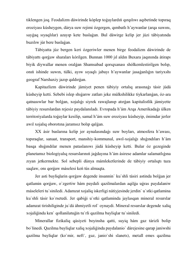 tiklengen joq. Feodalizm dáwirinde kóplep toǵaylardıń qırqılıwı aqıbetinde topıraq 
eroziyası kúsheygen, dárya suw rejimi ózgergen, qımbatlı h’aywanlar (arqa suwını, 
sayǵaq sıyaqlılar) azayıp kete baslaǵan. Bul dáwirge kelip jer júzi tábiyatında 
buzılıw júr bere baslaǵan. 
Tábiyatta júz bergen keri ózgeriwler menen birge feodalizm dáwirinde de 
tábiyattı qorǵaw sharaları kórilgen. Bunnan 1000 jıl aldın Buxara jaqınında átirapı 
biyik diywallar menen oralǵan Shamsabad qorıqxanası shólkemlestirilgen bolıp, 
onıń ishinde suwın, túlki, ayıw sıyaqlı jabayı h’aywanlar jasaǵanlıǵın tariyxshı 
geograf Narshaxiy jazıp qaldırǵan. 
Kapitazlizm dáwirinde jámiyet penen tábiyiy ortalıq arasınaǵı tásir júdá 
kúsheyip ketti. Sebebi islep shıǵarıw zatları jeke múlkshilikke tiykarlanǵan, óz-ara 
qatnasıwlar bar bolǵan, xojalıǵı siyrek rawajlanıp atırǵan kapitalistlik jámiyette 
tábiyiy resurslardan rejesiz paydalanıladı. Evropada h’ám Arqa Amerikadaǵı úlken 
territoriyalarda toǵaylar kesilip, samal h’ám suw eroziyası kúsheyip, ónimdar jerler 
awıl xojalıq oborotına jaramsız bolıp qalǵan. 
XX ásir baslarına kelip jer aynalasındaǵı suw boyları, atmosfera h’awası, 
topıraqlar, sanaat, transport, manshiy-kommunal, awıl-xojalıǵı shıǵındıları h’ám 
basqa shıǵındılar menen pataslanıwı júdá kúsheyip ketti. Bular óz gezeginde 
planetamız biologiyalıq resurslarınıń jaǵdayına h’ám ásirese adamlar salamatlıǵına 
zıyan jetkermekte. Sol sebepli dúnya mámleketlerinde de tábiyiy ortalıqtı taza 
saqlaw, onı qorǵaw máselesi keń tús almaqta. 
Jer asti bayliqlarin qorǵaw degende insannin` ku`shli tásiri astinda bolǵan jer 
qatlamin qorǵaw, o`zgertiw hám paydali qazilmalardan aqilǵa uǵras paydalaniw 
máseleleri tu`siniledi. Adamzat xojaliq iskerligi nátiyjesinde jerdin` u`stki qatlamina 
ku`shli tásir ko`rsetedi. Jer qabiǵi u`stki qatlaminda jaylasqan mineral resurslar 
adamzat tirishiliginde ju`dá áhmiyetli rol` oynaydi. Mineral resurslar degende xaliq 
xojaliǵinda ken` qollanilatuǵin tu`rli qazilma bayliqlar tu`siniledi. 
Minerallar fizikaliq qásiyeti boyinsha qatti, suyiq hám gaz tárizli bolip 
bo`linedi. Qazilma bayliqlar xaliq xojaliǵinda paydalanio` dárejesine qarap janiwshi 
qazilma bayliqlar (ko`mir, neft`, gaz, janio`shi slanets), metall emes qazilma 
