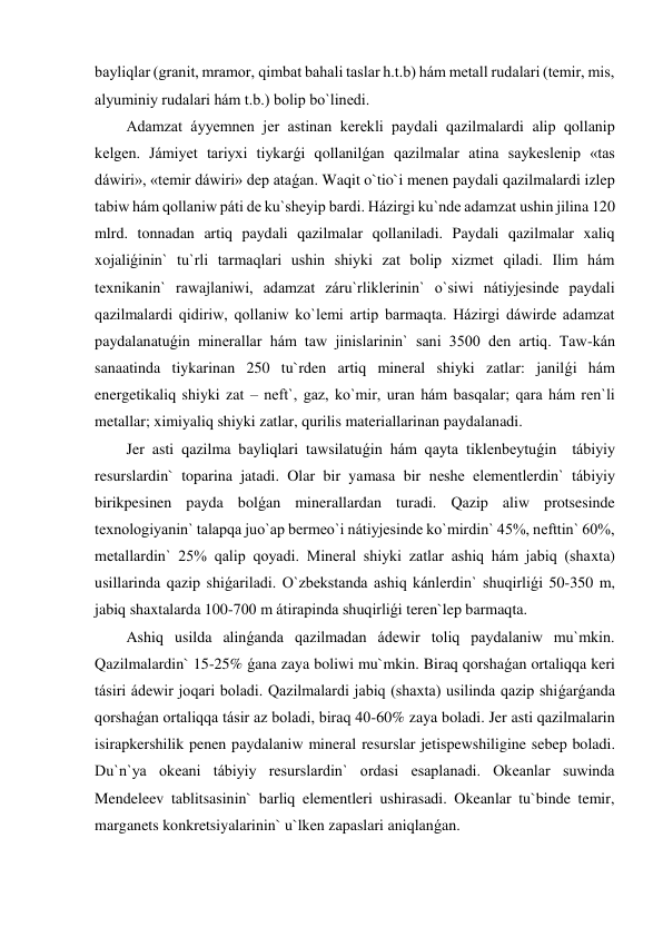 bayliqlar (granit, mramor, qimbat bahali taslar h.t.b) hám metall rudalari (temir, mis, 
alyuminiy rudalari hám t.b.) bolip bo`linedi. 
Adamzat áyyemnen jer astinan kerekli paydali qazilmalardi alip qollanip 
kelgen. Jámiyet tariyxi tiykarǵi qollanilǵan qazilmalar atina saykeslenip «tas 
dáwiri», «temir dáwiri» dep ataǵan. Waqit o`tio`i menen paydali qazilmalardi izlep 
tabiw hám qollaniw páti de ku`sheyip bardi. Házirgi ku`nde adamzat ushin jilina 120 
mlrd. tonnadan artiq paydali qazilmalar qollaniladi. Paydali qazilmalar xaliq 
xojaliǵinin` tu`rli tarmaqlari ushin shiyki zat bolip xizmet qiladi. Ilim hám 
texnikanin` rawajlaniwi, adamzat záru`rliklerinin` o`siwi nátiyjesinde paydali 
qazilmalardi qidiriw, qollaniw ko`lemi artip barmaqta. Házirgi dáwirde adamzat 
paydalanatuǵin minerallar hám taw jinislarinin` sani 3500 den artiq. Taw-kán 
sanaatinda tiykarinan 250 tu`rden artiq mineral shiyki zatlar: janilǵi hám 
energetikaliq shiyki zat – neft`, gaz, ko`mir, uran hám basqalar; qara hám ren`li 
metallar; ximiyaliq shiyki zatlar, qurilis materiallarinan paydalanadi.  
Jer asti qazilma bayliqlari tawsilatuǵin hám qayta tiklenbeytuǵin  tábiyiy 
resurslardin` toparina jatadi. Olar bir yamasa bir neshe elementlerdin` tábiyiy 
birikpesinen payda bolǵan minerallardan turadi. Qazip aliw protsesinde 
texnologiyanin` talapqa juo`ap bermeo`i nátiyjesinde ko`mirdin` 45%, nefttin` 60%, 
metallardin` 25% qalip qoyadi. Mineral shiyki zatlar ashiq hám jabiq (shaxta) 
usillarinda qazip shiǵariladi. O`zbekstanda ashiq kánlerdin` shuqirliǵi 50-350 m, 
jabiq shaxtalarda 100-700 m átirapinda shuqirliǵi teren`lep barmaqta. 
Ashiq usilda alinǵanda qazilmadan ádewir toliq paydalaniw mu`mkin. 
Qazilmalardin` 15-25% ǵana zaya boliwi mu`mkin. Biraq qorshaǵan ortaliqqa keri 
tásiri ádewir joqari boladi. Qazilmalardi jabiq (shaxta) usilinda qazip shiǵarǵanda 
qorshaǵan ortaliqqa tásir az boladi, biraq 40-60% zaya boladi. Jer asti qazilmalarin 
isirapkershilik penen paydalaniw mineral resurslar jetispewshiligine sebep boladi. 
Du`n`ya okeani tábiyiy resurslardin` ordasi esaplanadi. Okeanlar suwinda 
Mendeleev tablitsasinin` barliq elementleri ushirasadi. Okeanlar tu`binde temir, 
marganets konkretsiyalarinin` u`lken zapaslari aniqlanǵan.  
