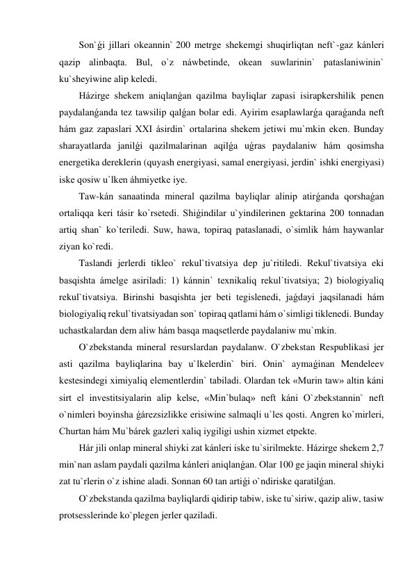 Son`ǵi jillari okeannin` 200 metrge shekemgi shuqirliqtan neft`-gaz kánleri 
qazip alinbaqta. Bul, o`z náwbetinde, okean suwlarinin` pataslaniwinin` 
ku`sheyiwine alip keledi.  
Házirge shekem aniqlanǵan qazilma bayliqlar zapasi isirapkershilik penen 
paydalanǵanda tez tawsilip qalǵan bolar edi. Ayirim esaplawlarǵa qaraǵanda neft 
hám gaz zapaslari XXI ásirdin` ortalarina shekem jetiwi mu`mkin eken. Bunday 
sharayatlarda janilǵi qazilmalarinan aqilǵa uǵras paydalaniw hám qosimsha 
energetika dereklerin (quyash energiyasi, samal energiyasi, jerdin` ishki energiyasi) 
iske qosiw u`lken áhmiyetke iye. 
Taw-kán sanaatinda mineral qazilma bayliqlar alinip atirǵanda qorshaǵan 
ortaliqqa keri tásir ko`rsetedi. Shiǵindilar u`yindilerinen gektarina 200 tonnadan 
artiq shan` ko`teriledi. Suw, hawa, topiraq pataslanadi, o`simlik hám haywanlar 
ziyan ko`redi. 
Taslandi jerlerdi tikleo` rekul`tivatsiya dep ju`ritiledi. Rekul`tivatsiya eki 
basqishta ámelge asiriladi: 1) kánnin` texnikaliq rekul`tivatsiya; 2) biologiyaliq 
rekul`tivatsiya. Birinshi basqishta jer beti tegislenedi, jaǵdayi jaqsilanadi hám 
biologiyaliq rekul`tivatsiyadan son` topiraq qatlami hám o`simligi tiklenedi. Bunday 
uchastkalardan dem aliw hám basqa maqsetlerde paydalaniw mu`mkin. 
O`zbekstanda mineral resurslardan paydalanw. O`zbekstan Respublikasi jer 
asti qazilma bayliqlarina bay u`lkelerdin` biri. Onin` aymaǵinan Mendeleev 
kestesindegi ximiyaliq elementlerdin` tabiladi. Olardan tek «Murin taw» altin káni 
sirt el investitsiyalarin alip kelse, «Min`bulaq» neft káni O`zbekstannin` neft 
o`nimleri boyinsha ǵárezsizlikke erisiwine salmaqli u`les qosti. Angren ko`mirleri, 
Churtan hám Mu`bárek gazleri xaliq iygiligi ushin xizmet etpekte. 
Hár jili onlap mineral shiyki zat kánleri iske tu`sirilmekte. Házirge shekem 2,7 
min`nan aslam paydali qazilma kánleri aniqlanǵan. Olar 100 ge jaqin mineral shiyki 
zat tu`rlerin o`z ishine aladi. Sonnan 60 tan artiǵi o`ndiriske qaratilǵan. 
O`zbekstanda qazilma bayliqlardi qidirip tabiw, iske tu`siriw, qazip aliw, tasiw 
protsesslerinde ko`plegen jerler qaziladi. 
