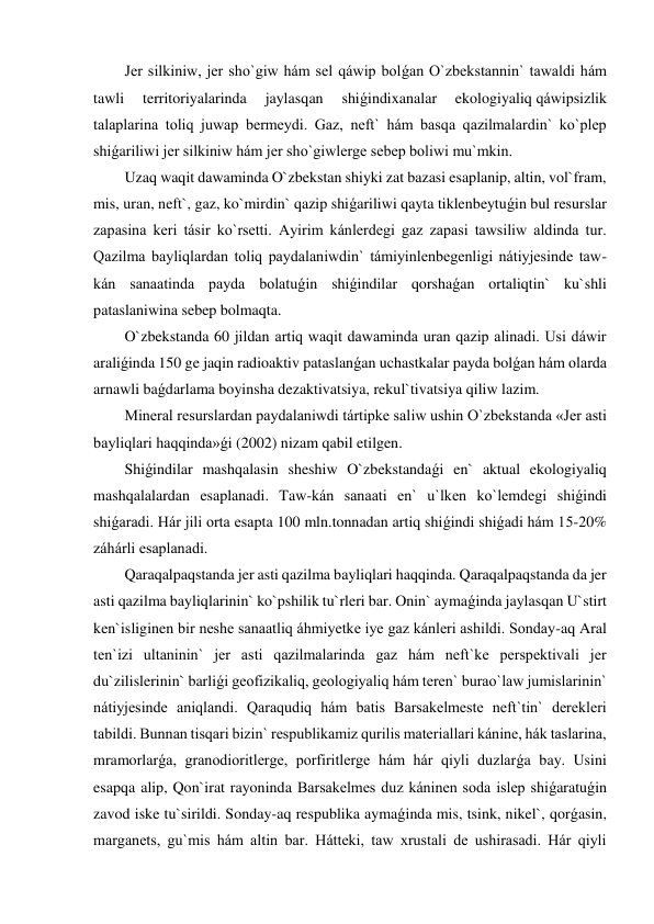 Jer silkiniw, jer sho`giw hám sel qáwip bolǵan O`zbekstannin` tawaldi hám 
tawli 
territoriyalarinda 
jaylasqan 
shiǵindixanalar 
ekologiyaliq qáwipsizlik 
talaplarina toliq juwap bermeydi. Gaz, neft` hám basqa qazilmalardin` ko`plep 
shiǵariliwi jer silkiniw hám jer sho`giwlerge sebep boliwi mu`mkin. 
Uzaq waqit dawaminda O`zbekstan shiyki zat bazasi esaplanip, altin, vol`fram, 
mis, uran, neft`, gaz, ko`mirdin` qazip shiǵariliwi qayta tiklenbeytuǵin bul resurslar 
zapasina keri tásir ko`rsetti. Ayirim kánlerdegi gaz zapasi tawsiliw aldinda tur. 
Qazilma bayliqlardan toliq paydalaniwdin` támiyinlenbegenligi nátiyjesinde taw-
kán sanaatinda payda bolatuǵin shiǵindilar qorshaǵan ortaliqtin` ku`shli 
pataslaniwina sebep bolmaqta. 
O`zbekstanda 60 jildan artiq waqit dawaminda uran qazip alinadi. Usi dáwir 
araliǵinda 150 ge jaqin radioaktiv pataslanǵan uchastkalar payda bolǵan hám olarda 
arnawli baǵdarlama boyinsha dezaktivatsiya, rekul`tivatsiya qiliw lazim.  
Mineral resurslardan paydalaniwdi tártipke saliw ushin O`zbekstanda «Jer asti 
bayliqlari haqqinda»ǵi (2002) nizam qabil etilgen. 
Shiǵindilar mashqalasin sheshiw O`zbekstandaǵi en` aktual ekologiyaliq 
mashqalalardan esaplanadi. Taw-kán sanaati en` u`lken ko`lemdegi shiǵindi 
shiǵaradi. Hár jili orta esapta 100 mln.tonnadan artiq shiǵindi shiǵadi hám 15-20% 
záhárli esaplanadi.   
Qaraqalpaqstanda jer asti qazilma bayliqlari haqqinda. Qaraqalpaqstanda da jer 
asti qazilma bayliqlarinin` ko`pshilik tu`rleri bar. Onin` aymaǵinda jaylasqan U`stirt 
ken`isliginen bir neshe sanaatliq áhmiyetke iye gaz kánleri ashildi. Sonday-aq Aral 
ten`izi ultaninin` jer asti qazilmalarinda gaz hám neft`ke perspektivali jer 
du`zilislerinin` barliǵi geofizikaliq, geologiyaliq hám teren` burao`law jumislarinin` 
nátiyjesinde aniqlandi. Qaraqudiq hám batis Barsakelmeste neft`tin` derekleri 
tabildi. Bunnan tisqari bizin` respublikamiz qurilis materiallari kánine, hák taslarina, 
mramorlarǵa, granodioritlerge, porfiritlerge hám hár qiyli duzlarǵa bay. Usini 
esapqa alip, Qon`irat rayoninda Barsakelmes duz káninen soda islep shiǵaratuǵin 
zavod iske tu`sirildi. Sonday-aq respublika aymaǵinda mis, tsink, nikel`, qorǵasin, 
marganets, gu`mis hám altin bar. Hátteki, taw xrustali de ushirasadi. Hár qiyli 
