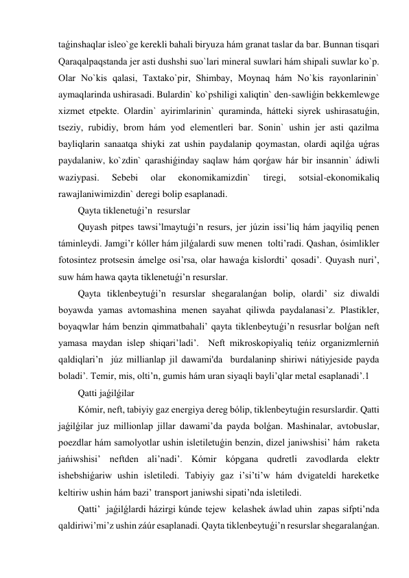 taǵinshaqlar isleo`ge kerekli bahali biryuza hám granat taslar da bar. Bunnan tisqari 
Qaraqalpaqstanda jer asti dushshi suo`lari mineral suwlari hám shipali suwlar ko`p. 
Olar No`kis qalasi, Taxtako`pir, Shimbay, Moynaq hám No`kis rayonlarinin` 
aymaqlarinda ushirasadi. Bulardin` ko`pshiligi xaliqtin` den-sawliǵin bekkemlewge 
xizmet etpekte. Olardin` ayirimlarinin` quraminda, hátteki siyrek ushirasatuǵin, 
tseziy, rubidiy, brom hám yod elementleri bar. Sonin` ushin jer asti qazilma 
bayliqlarin sanaatqa shiyki zat ushin paydalanip qoymastan, olardi aqilǵa uǵras 
paydalaniw, ko`zdin` qarashiǵinday saqlaw hám qorǵaw hár bir insannin` ádiwli 
waziypasi. 
Sebebi 
olar 
ekonomikamizdin` 
tiregi, 
sotsial-ekonomikaliq 
rawajlaniwimizdin` deregi bolip esaplanadi.  
Qayta tiklenetuǵi’n  resurslar 
Quyash pitpes tawsi’lmaytuǵi’n resurs, jer júzin issi’liq hám jaqyiliq penen  
táminleydi. Jamgi’r kóller hám jilǵalardi suw menen  tolti’radi. Qashan, ósimlikler 
fotosintez protsesin ámelge osi’rsa, olar hawaǵa kislordti’ qosadi’. Quyash nuri’, 
suw hám hawa qayta tiklenetuǵi’n resurslar.   
Qayta tiklenbeytuǵi’n resurslar shegaralanǵan bolip, olardi’ siz diwaldi 
boyawda yamas avtomashina menen sayahat qiliwda paydalanasi’z. Plastikler, 
boyaqwlar hám benzin qimmatbahali’ qayta tiklenbeytuǵi’n resusrlar bolǵan neft 
yamasa maydan islep shiqari’ladi’.  Neft mikroskopiyaliq teńiz organizmlerniń 
qaldiqlari’n  júz millianlap jil dawami'da  burdalaninp shiriwi nátiyjeside payda 
boladi’. Temir, mis, olti’n, gumis hám uran siyaqli bayli’qlar metal esaplanadi’.1   
Qatti jaǵilǵilar 
Kómir, neft, tabiyiy gaz energiya dereg bólip, tiklenbeytuǵin resurslardir. Qatti 
jaǵilǵilar juz millionlap jillar dawami’da payda bolǵan. Mashinalar, avtobuslar, 
poezdlar hám samolyotlar ushin isletiletuǵin benzin, dizel janiwshisi’ hám  raketa 
jańiwshisi’ neftden ali’nadi’. Kómir kópgana qudretli zavodlarda elektr 
ishebshiǵariw ushin isletiledi. Tabiyiy gaz i’si’ti’w hám dvigateldi hareketke 
keltiriw ushin hám bazi’ transport janiwshi sipati’nda isletiledi.  
Qatti’  jaǵilǵlardi házirgi kúnde tejew  kelashek áwlad uhin  zapas sifpti’nda 
qaldiriwi’mi’z ushin záúr esaplanadi. Qayta tiklenbeytuǵi’n resurslar shegaralanǵan. 
