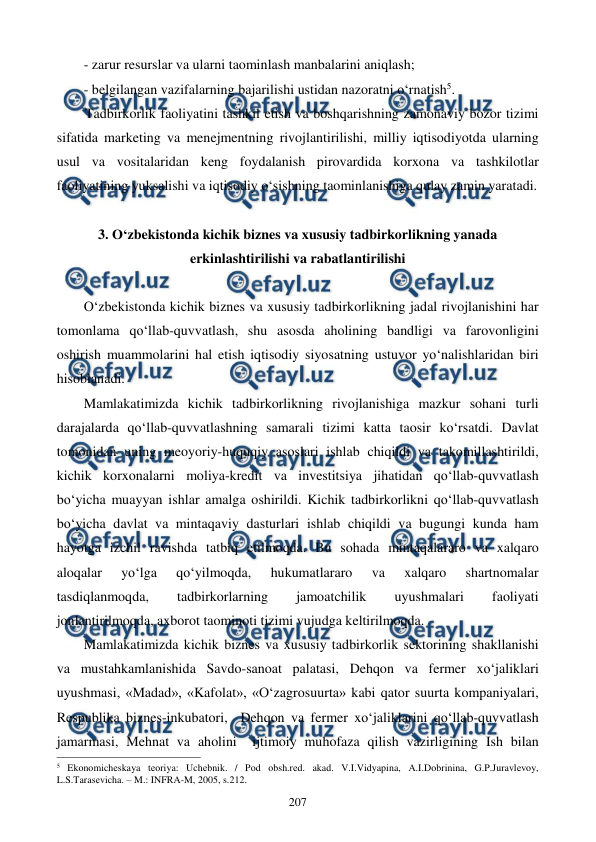  
 
207 
- zarur resurslar va ularni taominlash manbalarini aniqlash; 
- belgilangan vazifalarning bajarilishi ustidan nazoratni o‘rnatish5.       
Tadbirkorlik faoliyatini tashkil etish va boshqarishning zamonaviy bozor tizimi 
sifatida marketing va menejmentning rivojlantirilishi, milliy iqtisodiyotda ularning 
usul va vositalaridan keng foydalanish pirovardida korxona va tashkilotlar 
faoliyatining yuksalishi va iqtisodiy o‘sishning taominlanishiga qulay zamin yaratadi. 
 
3. O‘zbekistonda kichik biznes va xususiy tadbirkorlikning yanada 
erkinlashtirilishi va rabatlantirilishi 
 
O‘zbekistonda kichik biznes va xususiy tadbirkorlikning jadal rivojlanishini har 
tomonlama qo‘llab-quvvatlash, shu asosda aholining bandligi va farovonligini 
oshirish muammolarini hal etish iqtisodiy siyosatning ustuvor yo‘nalishlaridan biri 
hisoblanadi.   
Mamlakatimizda kichik tadbirkorlikning rivojlanishiga mazkur sohani turli 
darajalarda qo‘llab-quvvatlashning samarali tizimi katta taosir ko‘rsatdi. Davlat 
tomonidan uning meoyoriy-huquqiy asoslari ishlab chiqildi va takomillashtirildi, 
kichik korxonalarni moliya-kredit va investitsiya jihatidan qo‘llab-quvvatlash 
bo‘yicha muayyan ishlar amalga oshirildi. Kichik tadbirkorlikni qo‘llab-quvvatlash 
bo‘yicha davlat va mintaqaviy dasturlari ishlab chiqildi va bugungi kunda ham 
hayotga izchil ravishda tatbiq etilmoqda. Bu sohada mintaqalararo va xalqaro 
aloqalar 
yo‘lga 
qo‘yilmoqda, 
hukumatlararo 
va 
xalqaro 
shartnomalar 
tasdiqlanmoqda, 
tadbirkorlarning 
jamoatchilik 
uyushmalari 
faoliyati 
jonlantirilmoqda, axborot taominoti tizimi vujudga keltirilmoqda. 
Mamlakatimizda kichik biznes va xususiy tadbirkorlik sektorining shakllanishi 
va mustahkamlanishida Savdo-sanoat palatasi, Dehqon va fermer xo‘jaliklari 
uyushmasi, «Madad», «Kafolat», «O‘zagrosuurta» kabi qator suurta kompaniyalari, 
Respublika biznes-inkubatori,  Dehqon va fermer xo‘jaliklarini qo‘llab-quvvatlash 
jamarmasi, Mehnat va aholini  ijtimoiy muhofaza qilish vazirligining Ish bilan 
                                                          
 
5 Ekonomichеskaya tеoriya: Uchеbnik. / Pod obsh.rеd. akad. V.I.Vidyapina, A.I.Dobrinina, G.P.Juravlеvoy, 
L.S.Tarasеvicha. – M.: INFRA-M, 2005, s.212. 
