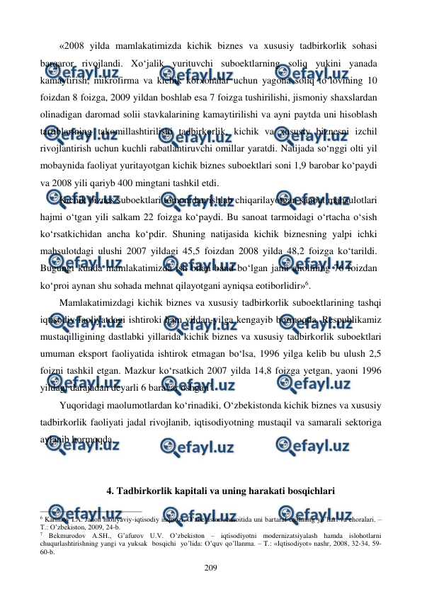  
 
209 
«2008 yilda mamlakatimizda kichik biznes va xususiy tadbirkorlik sohasi 
barqaror rivojlandi. Xo‘jalik yurituvchi suboektlarning soliq yukini yanada 
kamaytirish, mikrofirma va kichik korxonalar uchun yagona soliq to‘lovining 10 
foizdan 8 foizga, 2009 yildan boshlab esa 7 foizga tushirilishi, jismoniy shaxslardan 
olinadigan daromad solii stavkalarining kamaytirilishi va ayni paytda uni hisoblash 
tartiblarining takomillashtirilishi tadbirkorlik, kichik va xususiy biznesni izchil 
rivojlantirish uchun kuchli rabatlantiruvchi omillar yaratdi. Natijada so‘nggi olti yil 
mobaynida faoliyat yuritayotgan kichik biznes suboektlari soni 1,9 barobar ko‘paydi 
va 2008 yili qariyb 400 mingtani tashkil etdi.  
Kichik biznes suboektlari tomonidan ishlab chiqarilayotgan sanoat mahsulotlari 
hajmi o‘tgan yili salkam 22 foizga ko‘paydi. Bu sanoat tarmoidagi o‘rtacha o‘sish 
ko‘rsatkichidan ancha ko‘pdir. Shuning natijasida kichik biznesning yalpi ichki 
mahsulotdagi ulushi 2007 yildagi 45,5 foizdan 2008 yilda 48,2 foizga ko‘tarildi. 
Bugungi kunda mamlakatimizda ish bilan band bo‘lgan jami aholining 76 foizdan 
ko‘proi aynan shu sohada mehnat qilayotgani ayniqsa eotiborlidir»6.  
Mamlakatimizdagi kichik biznes va xususiy tadbirkorlik suboektlarining tashqi 
iqtisodiy faoliyatdagi ishtiroki ham yildan-yilga kengayib bormoqda. Respublikamiz 
mustaqilligining dastlabki yillarida kichik biznes va xususiy tadbirkorlik suboektlari 
umuman eksport faoliyatida ishtirok etmagan bo‘lsa, 1996 yilga kelib bu ulush 2,5 
foizni tashkil etgan. Mazkur ko‘rsatkich 2007 yilda 14,8 foizga yetgan, yaoni 1996 
yildagi darajadan deyarli 6 baravar oshgan7. 
Yuqoridagi maolumotlardan ko‘rinadiki, O‘zbekistonda kichik biznes va xususiy 
tadbirkorlik faoliyati jadal rivojlanib, iqtisodiyotning mustaqil va samarali sektoriga 
aylanib bormoqda. 
 
 
4. Tadbirkorlik kapitali va uning harakati bosqichlari 
                                                          
 
6 Karimov I.A. Jahon moliyaviy-iqtisodiy inqirozi, O’zbеkiston sharoitida uni bartaraf etishning yo’llari va choralari. – 
T.: O’zbеkiston, 2009, 24-b. 
7 Bеkmurodov A.SH., G’afurov U.V. O’zbеkiston – iqtisodiyotni modеrnizatsiyalash hamda islohotlarni 
chuqurlashtirishning yangi va yuksak  bosqichi  yo’lida: O’quv qo’llanma. – T.: «Iqtisodiyot» nashr, 2008, 32-34, 59-
60-b.  
