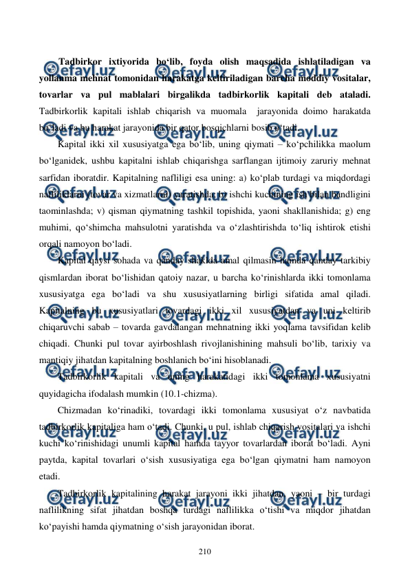  
 
210 
 
Tadbirkor ixtiyorida bo‘lib, foyda olish maqsadida ishlatiladigan va 
yollanma mehnat tomonidan harakatga keltiriladigan barcha moddiy vositalar, 
tovarlar va pul mablalari birgalikda tadbirkorlik kapitali deb ataladi. 
Tadbirkorlik kapitali ishlab chiqarish va muomala  jarayonida doimo harakatda 
bo‘ladi va bu harakat jarayonida bir qator bosqichlarni bosib o‘tadi. 
Kapital ikki xil xususiyatga ega bo‘lib, uning qiymati – ko‘pchilikka maolum 
bo‘lganidek, ushbu kapitalni ishlab chiqarishga sarflangan ijtimoiy zaruriy mehnat 
sarfidan iboratdir. Kapitalning nafliligi esa uning: a) ko‘plab turdagi va miqdordagi 
nafliliklarni (tovar va xizmatlarni) yaratishda; b) ishchi kuchining ish bilan bandligini 
taominlashda; v) qisman qiymatning tashkil topishida, yaoni shakllanishida; g) eng 
muhimi, qo‘shimcha mahsulotni yaratishda va o‘zlashtirishda to‘liq ishtirok etishi 
orqali namoyon bo‘ladi.    
Kapital qaysi sohada va qanday shaklda amal qilmasin hamda qanday tarkibiy 
qismlardan iborat bo‘lishidan qatoiy nazar, u barcha ko‘rinishlarda ikki tomonlama 
xususiyatga ega bo‘ladi va shu xususiyatlarning birligi sifatida amal qiladi. 
Kapitalning bu xususiyatlari tovardagi ikki xil xususiyatdan va uni keltirib 
chiqaruvchi sabab – tovarda gavdalangan mehnatning ikki yoqlama tavsifidan kelib 
chiqadi. Chunki pul tovar ayirboshlash rivojlanishining mahsuli bo‘lib, tarixiy va 
mantiqiy jihatdan kapitalning boshlanich bo‘ini hisoblanadi. 
Tadbirkorlik kapitali va uning harakatidagi ikki tomonlama xususiyatni 
quyidagicha ifodalash mumkin (10.1-chizma). 
Chizmadan ko‘rinadiki, tovardagi ikki tomonlama xususiyat o‘z navbatida 
tadbirkorlik kapitaliga ham o‘tadi. Chunki, u pul, ishlab chiqarish vositalari va ishchi 
kuchi ko‘rinishidagi unumli kapital hamda tayyor tovarlardan iborat bo‘ladi. Ayni 
paytda, kapital tovarlari o‘sish xususiyatiga ega bo‘lgan qiymatni ham namoyon 
etadi. 
Tadbirkorlik kapitalining harakat jarayoni ikki jihatdan, yaoni – bir turdagi 
naflilikning sifat jihatdan boshqa turdagi naflilikka o‘tishi va miqdor jihatdan 
ko‘payishi hamda qiymatning o‘sish jarayonidan iborat. 
