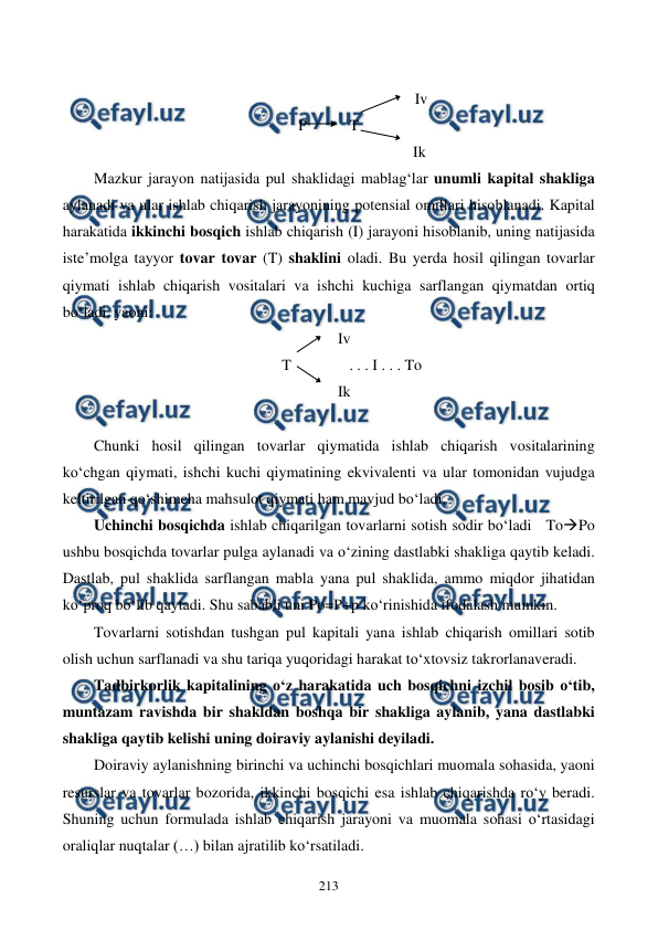  
 
213 
 
                                                Iv 
P           T 
                                               Ik 
Mazkur jarayon natijasida pul shaklidagi mablag‘lar unumli kapital shakliga 
aylanadi va ular ishlab chiqarish jarayonining potensial omillari hisoblanadi. Kapital 
harakatida ikkinchi bosqich ishlab chiqarish (I) jarayoni hisoblanib, uning natijasida 
iste’molga tayyor tovar tovar (T) shaklini oladi. Bu yerda hosil qilingan tovarlar 
qiymati ishlab chiqarish vositalari va ishchi kuchiga sarflangan qiymatdan ortiq 
bo‘ladi, yaoni:    
Iv 
    T               . . . I . . . To 
Ik 
 
Chunki hosil qilingan tovarlar qiymatida ishlab chiqarish vositalarining 
ko‘chgan qiymati, ishchi kuchi qiymatining ekvivalenti va ular tomonidan vujudga 
keltirilgan qo‘shimcha mahsulot qiymati ham mavjud bo‘ladi. 
Uchinchi bosqichda ishlab chiqarilgan tovarlarni sotish sodir bo‘ladi   ToPo 
ushbu bosqichda tovarlar pulga aylanadi va o‘zining dastlabki shakliga qaytib keladi. 
Dastlab, pul shaklida sarflangan mabla yana pul shaklida, ammo miqdor jihatidan 
ko‘proq bo‘lib qaytadi. Shu sababli uni Po=P+p ko‘rinishida ifodalash mumkin. 
Tovarlarni sotishdan tushgan pul kapitali yana ishlab chiqarish omillari sotib 
olish uchun sarflanadi va shu tariqa yuqoridagi harakat to‘xtovsiz takrorlanaveradi. 
Tadbirkorlik kapitalining o‘z harakatida uch bosqichni izchil bosib o‘tib, 
muntazam ravishda bir shakldan boshqa bir shakliga aylanib, yana dastlabki 
shakliga qaytib kelishi uning doiraviy aylanishi deyiladi. 
Doiraviy aylanishning birinchi va uchinchi bosqichlari muomala sohasida, yaoni 
resurslar va tovarlar bozorida, ikkinchi bosqichi esa ishlab chiqarishda ro‘y beradi. 
Shuning uchun formulada ishlab chiqarish jarayoni va muomala sohasi o‘rtasidagi 
oraliqlar nuqtalar (…) bilan ajratilib ko‘rsatiladi. 
