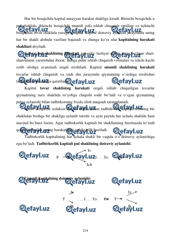  
 
214 
Har bir bosqichda kapital muayyan harakat shakliga kiradi. Birinchi bosqichda u 
pul shaklida, ikkinchi bosqichda unumli yoki ishlab chiqarish omillari va uchinchi 
bosqichda tovar shaklida yuzaga chiqadi. Kapital doiraviy aylanish jarayonida uning 
har bir shakli alohida vazifani bajaradi va shunga ko‘ra ular kapitalning harakati 
shakllari deyiladi. 
Kapital pul shaklining harakati iqtisodiy faoliyat uchun zarur bo‘lgan shart-
sharoitlarni yaratishdan iborat. Bunga pulni ishlab chiqarish vositalari va ishchi kuchi 
sotib olishga avanslash orqali erishiladi. Kapital unumli shaklining harakati 
tovarlar ishlab chiqarish va xudi shu jarayonda qiymatning o‘sishiga erishishni 
taominlash vazifasiga qaratiladi. 
Kapital tovar shaklining harakati orqali ishlab chiqarilgan tovarlar 
qiymatining narx shaklida ro‘yobga chiqishi sodir bo‘ladi va o‘sgan qiymatning 
pulga aylanishi bilan tadbirkorning foyda olish maqsadi taominlanadi. 
Ishlab chiqarish uzluksiz davom etishi uchun tadbirkorlik kapitali o‘zining bir 
shaklidan boshqa bir shakliga aylanib turishi va ayni paytda har uchala shaklda ham 
mavjud bo‘lmoi lozim. Agar tadbirkorlik kapitali bu shakllarning birortasida to‘xtab 
qolgudek bo‘lsa, uning harakatidagi uzluksizlik buziladi. 
Tadbirkorlik kapitalining har uchala shakli bir vaqtda o‘z doiraviy aylanishiga 
ega bo‘ladi. Tadbirkorlik kapitali pul shaklining doiraviy aylanishi:    
Iv 
                                P         T                   . . . I . . . To          Po 
Ich 
 
Unumli kapitalning doiraviy aylanishi: 
 
                                              Iv                                                      Iv 
                                      T             . . . I . . . To       Po      T 
                                              Ik                                                      Ik 
 
