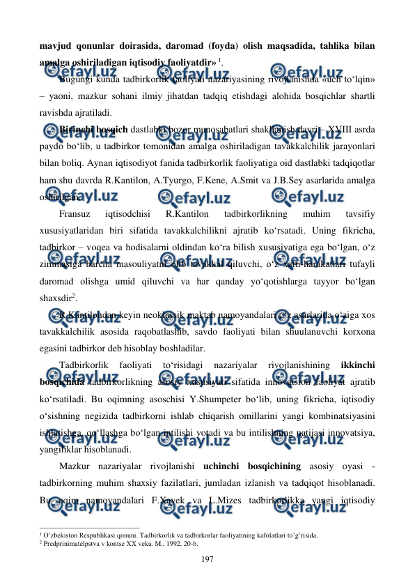  
 
197 
mavjud qonunlar doirasida, daromad (foyda) olish maqsadida, tahlika bilan 
amalga oshiriladigan iqtisodiy faoliyatdir» 1.     
Bugungi kunda tadbirkorlik faoliyati nazariyasining rivojlanishda «uch to‘lqin» 
– yaoni, mazkur sohani ilmiy jihatdan tadqiq etishdagi alohida bosqichlar shartli 
ravishda ajratiladi.  
Birinchi bosqich dastlabki bozor munosabatlari shakllanish davri – XVIII asrda 
paydo bo‘lib, u tadbirkor tomonidan amalga oshiriladigan tavakkalchilik jarayonlari 
bilan boliq. Aynan iqtisodiyot fanida tadbirkorlik faoliyatiga oid dastlabki tadqiqotlar 
ham shu davrda R.Kantilon, A.Tyurgo, F.Kene, A.Smit va J.B.Sey asarlarida amalga 
oshirilgan.  
Fransuz 
iqtisodchisi 
R.Kantilon 
tadbirkorlikning 
muhim 
tavsifiy 
xususiyatlaridan biri sifatida tavakkalchilikni ajratib ko‘rsatadi. Uning fikricha, 
tadbirkor – voqea va hodisalarni oldindan ko‘ra bilish xususiyatiga ega bo‘lgan, o‘z 
zimmasiga barcha masouliyatni olib tavakkal qiluvchi, o‘z xatti-harakatlari tufayli 
daromad olishga umid qiluvchi va har qanday yo‘qotishlarga tayyor bo‘lgan 
shaxsdir2.  
R.Kantilondan keyin neoklassik maktab namoyandalari o‘z asarlarida o‘ziga xos 
tavakkalchilik asosida raqobatlashib, savdo faoliyati bilan shuulanuvchi korxona 
egasini tadbirkor deb hisoblay boshladilar.  
Tadbirkorlik 
faoliyati 
to‘risidagi 
nazariyalar 
rivojlanishining 
ikkinchi 
bosqichida tadbirkorlikning asosiy xususiyati sifatida innovatsion faoliyat ajratib 
ko‘rsatiladi. Bu oqimning asoschisi Y.Shumpeter bo‘lib, uning fikricha, iqtisodiy 
o‘sishning negizida tadbirkorni ishlab chiqarish omillarini yangi kombinatsiyasini 
ishlatishga, qo‘llashga bo‘lgan intilishi yotadi va bu intilishning natijasi innovatsiya, 
yangiliklar hisoblanadi.  
Mazkur nazariyalar rivojlanishi uchinchi bosqichining asosiy oyasi - 
tadbirkorning muhim shaxsiy fazilatlari, jumladan izlanish va tadqiqot hisoblanadi. 
Bu oqim namoyandalari F.Xayek va L.Mizes tadbirkorlikka yangi iqtisodiy 
                                                          
 
1 O’zbеkiston Rеspublikasi qonuni. Tadbirkorlik va tadbirkorlar faoliyatining kafolatlari to’g’risida. 
2 Prеdprinimatеlpstva v kontsе ХХ vеka. M., 1992, 20-b. 
