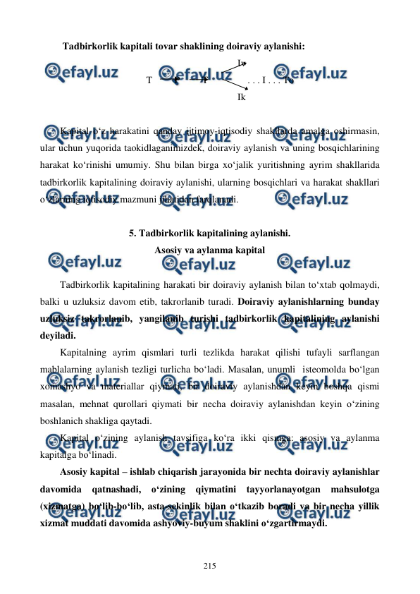  
 
215 
 Tadbirkorlik kapitali tovar shaklining doiraviy aylanishi: 
                                                                        Iv 
                                   T         P         T                . . . I . . . To 
                                                                        Ik 
 
Kapital o‘z harakatini qanday ijtimoy-iqtisodiy shakllarda amalga oshirmasin, 
ular uchun yuqorida taokidlaganimizdek, doiraviy aylanish va uning bosqichlarining 
harakat ko‘rinishi umumiy. Shu bilan birga xo‘jalik yuritishning ayrim shakllarida 
tadbirkorlik kapitalining doiraviy aylanishi, ularning bosqichlari va harakat shakllari 
o‘zlarning iqtisodiy mazmuni jihatidan farqlanadi. 
 
5. Tadbirkorlik kapitalining aylanishi.  
Asosiy va aylanma kapital 
 
Tadbirkorlik kapitalining harakati bir doiraviy aylanish bilan to‘xtab qolmaydi, 
balki u uzluksiz davom etib, takrorlanib turadi. Doiraviy aylanishlarning bunday 
uzluksiz takrorlanib, yangilanib turishi tadbirkorlik kapitalining aylanishi 
deyiladi. 
Kapitalning ayrim qismlari turli tezlikda harakat qilishi tufayli sarflangan 
mablalarning aylanish tezligi turlicha bo‘ladi. Masalan, unumli  isteomolda bo‘lgan 
xomashyo va materiallar qiymati, bir doiraviy aylanishdan keyin boshqa qismi 
masalan, mehnat qurollari qiymati bir necha doiraviy aylanishdan keyin o‘zining 
boshlanich shakliga qaytadi. 
Kapital o‘zining aylanish tavsifiga ko‘ra ikki qismga: asosiy va aylanma 
kapitalga bo‘linadi. 
Asosiy kapital – ishlab chiqarish jarayonida bir nechta doiraviy aylanishlar 
davomida qatnashadi, o‘zining qiymatini tayyorlanayotgan mahsulotga 
(xizmatga) bo‘lib-bo‘lib, asta-sekinlik bilan o‘tkazib boradi va bir necha yillik 
xizmat muddati davomida ashyoviy-buyum shaklini o‘zgartirmaydi. 

