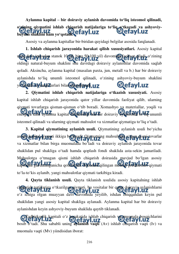  
 
216 
Aylanma kapital – bir doiraviy aylanish davomida to‘liq isteomol qilinadi, 
o‘zining qiymatini ishlab chiqarish natijalariga to‘liq o‘tkazadi va ashyoviy-
buyum shaklini ham yo‘qotadi. 
Asosiy va aylanma kapitallar bir-biridan quyidagi belgilar asosida farqlanadi. 
1. Ishlab chiqarish jarayonida harakat qilish xususiyatlari. Asosiy kapital 
uzoq davr (masalan stanok 10 yil, bino 50-100 yil) davomida faoliyat qiladi, o‘zining 
oldingi natural-buyum shaklini shu davrdagi doiraviy aylanishlar davomida saqlab 
qoladi. Aksincha, aylanma kapital (masalan paxta, jun, metall va b.) har bir doiraviy 
aylanishda to‘liq unumli isteomol qilinadi, o‘zining ashyoviy-buyum shaklini 
yo‘qotadi va yangi turlari bilan almashinadi. 
2. Qiymatini ishlab chiqarish natijalariga o‘tkazish xususiyati. Asosiy 
kapital ishlab chiqarish jarayonida qator yillar davomida faoliyat qilib, ularning 
qiymati tovarlarga qisman-qisman o‘tib boradi. Xomashyo va materiallar, yoqili va 
energiya kabi aylanma kapital elementlari har bir doiraviy aylanishda to‘liq unumli 
isteomol qilinadi va ularning qiymati mahsulot va xizmatlar qiymatiga to‘liq o‘tadi.  
3. Kapital qiymatining aylanish usuli. Qiymatining aylanish usuli bo‘yicha 
asosiy kapital qiymati ikkiga bo‘linadi. Qiymatning mahsulotga o‘tgan qismi tovarlar 
va xizmatlar bilan birga muomalada bo‘ladi va doiraviy aylanish jarayonida tovar 
shaklidan pul shakliga o‘tadi hamda qoplash fondi shaklida asta-sekin jamariladi. 
Mahsulotga o‘tmagan qismi ishlab chiqarish doirasida mavjud bo‘lgan asosiy 
kapitalda gavdalanganicha qolaveradi. Isteomol qilingan mehnat predmetlari qiymati 
to‘la-to‘kis aylanib, yangi mahsulotlar qiymati tarkibiga kiradi.  
4. Qayta tiklanish usuli. Qayta tiklanish usulida asosiy kapitalning ishlab 
chiqarish natijlariga o‘tkazilgan qiymati, bu vositalar bir qator doiraviy aylanishlarni 
o‘z ichiga olgan muayyan davr davomida yeyilib, ishdan chiqqandan keyin pul 
shaklidan yangi asosiy kapital shakliga aylanadi. Aylanma kapital har bir doiraviy 
aylanishdan keyin ashyoviy-buyum shaklida qaytib tiklanadi. 
Tadbirkorlik kapitali o‘z harakatida ishlab chiqarish va muomala bosqichlarini 
bosib o‘tadi. Shu sababli uning aylanish vaqti (Av) ishlab chiqarish vaqti (Iv) va 
muomala vaqti (Mv) yiindisidan iborat: 
