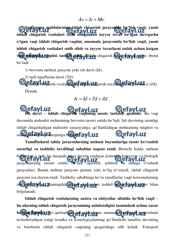  
 
217 
Mv
Iv
Àv


. 
Sarflangan mablalarning ishlab chiqarish jarayonida bo‘lish vaqti, yaoni 
ishlab chiqarish vositalari sotib olingandan tayyor tovar bo‘lgan davrgacha 
o‘tgan vaqt ishlab chiqarish vaqtini, muomala jarayonida bo‘lish vaqti, yaoni 
ishlab chiqarish vositalari sotib olish va tayyor tovarlarni sotish uchun ketgan 
vaqt muomala vaqtini tashkil etadi. Ishlab chiqarish vaqti uch qismdan iborat 
bo‘ladi: 
1) bevosita mehnat jarayoni yoki ish davri (Id); 
2) turli tanaffuslar davri (Td); 
3) ishlab chiqarish vositalarining ishlab chiqarish zaxiralarida bo‘lish davri (Zd). 
Demak, 
Zd
Тd
Id
Iv



. 
 
Ish davri – ishlab chiqarish vaqtining asosiy tarkibiy qismidir. Bu vaqt 
davomida mahsulot mehnatning bevosita taosiri ostida bo‘ladi. Ish davrining uzunligi 
ishlab chiqariladigan mahsulot xususiyatiga, qo‘llaniladigan mehnatning miqdori va 
uning unumdorligi darajasiga boliqdir. 
Tanaffuslarni tabiiy jarayonlarning mehnat buyumlariga taosir ko‘rsatish 
zarurligi va tashkiliy tavsifdagi sabablar taqozo etadi. Birinchi holda, mehnat 
buyumlari u yoki bu darajada uzoq davom etadigan jismoniy, kimyoviy va biologik 
jarayonlarning taosiri ostida bo‘ladi (quritish, achitish va shunga o‘xshash 
jarayonlar). Bunda mehnat jarayoni qisman yoki to‘liq to‘xtaydi, ishlab chiqarish 
jarayoni esa davom etadi. Tashkiliy sabablarga ko‘ra tanaffuslar vaqti korxonalarning 
ish rejimi bilan, shuningdek ishlab chiqarishni tashkil qilish xususiyatlari bilan 
belgilanadi. 
Ishlab chiqarish vositalarning zaxira va ehtiyotlar sifatida bo‘lish vaqti – 
bu ularning ishlab chiqarish jarayonining uzluksizligini taominlash uchun zarur 
bo‘lgan davrdir. Tez quritadigan, tez achitadigan, umuman texnologik jarayonlarni 
tezlashtiradigan yangi texnika va texnologiyalarning qo‘llanilishi tanaffus davrining 
va binobarin ishlab chiqarish vaqtining qisqarishiga olib keladi. Transport 
