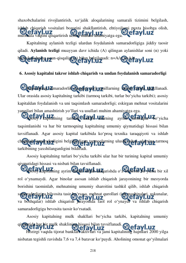  
 
218 
shaxobchalarini rivojlantirish, xo‘jalik aloqalarining samarali tizimini belgilash, 
ishlab chiqarish vositalari bozorini shakllantirish, ehtiyojlarni puxta hisobga olish, 
muomala vaqtini qisqartirish uchun muhim ahamiyatga ega.  
Kapitalning aylanish tezligi ulardan foydalanish samaradorligiga jiddiy taosir 
qiladi. Aylanish tezligi muayyan davr ichida (A) qilingan aylanishlar soni (n) yoki 
bir aylanishning uzun-qisqaligi (a) bilan belgilanadi: n=A/a; a=A/n. 
 
6. Asosiy kapitalni takror ishlab chiqarish va undan foydalanish samaradorligi 
 
Kapitalning samaradorlik darajasi turli omillarning taosiri ostida shakllanadi. 
Ular orasida asosiy kapitalning tarkibi (tarmoq tarkibi, turlar bo‘yicha tarkibi); asosiy 
kapitaldan foydalanish va uni taqsimlash samaradorligi; eskirgan mehnat vositalarini 
yangilari bilan amashtirish yo‘llari va usullari muhim ahamiyatga ega. 
Asosiy kapitalning tarmoq tarkibi ularning ayrim tarmoqlar bo‘yicha 
taqsimlanishi va har bir tarmoqning kapitalning umumiy qiymatidagi hissasi bilan 
tavsiflanadi. Agar asosiy kapital tarkibida ko‘proq texnika taraqqiyoti va ishlab 
chiqarish samaradorligini belgilaydigan tarmoqlarning ulushi oshsa, ularning tarmoq 
tarkibining yaxshilanganligini bildiradi. 
Asosiy kapitalning turlari bo‘yicha tarkibi ular har bir turining kapital umumiy 
qiymatidagi hissasi va nisbati bilan tavsiflanadi. 
Asosiy kapitalning ayrim turlari ishlab chiqarishda o‘z ishtiroki bo‘yicha bir xil 
rol o‘ynamaydi. Agar binolar asosan ishlab chiqarish jarayonining bir meoyorda 
borishini taominlab, mehnatning umumiy sharoitini tashkil qilib, ishlab chiqarish 
samaradorligiga bilvosita tasir ko‘rsasa, mehnat qurollari (ish mashinalari, uskunalar, 
va boshqalar) ishlab chiqarish jarayonida faol rol o‘ynaydi va ishlab chiqarish 
samaradorligiga bevosita taosir ko‘rsatadi. 
Asosiy kapitalning mulk shakllari bo‘yicha tarkibi, kapitalning umumiy 
qiymatida har bir mulk shaklining hissasi bilan tavsiflanadi. 
Hozirgi vaqtda tijorat banklari aktivlari va jami kapitalining hajmlari 2000 yilga 
nisbatan tegishli ravishda 7,6 va 7,4 baravar ko‘paydi. Aholining omonat qo‘yilmalari 
