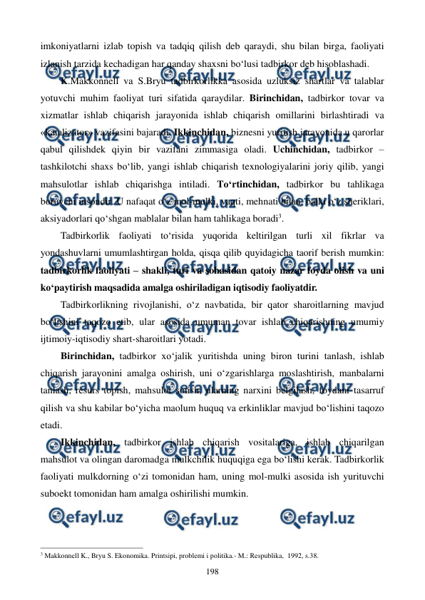  
 
198 
imkoniyatlarni izlab topish va tadqiq qilish deb qaraydi, shu bilan birga, faoliyati 
izlanish tarzida kechadigan har qanday shaxsni bo‘lusi tadbirkor deb hisoblashadi.  
K.Makkonnell va S.Bryu tadbirkorlikka asosida uzluksiz shartlar va talablar 
yotuvchi muhim faoliyat turi sifatida qaraydilar. Birinchidan, tadbirkor tovar va 
xizmatlar ishlab chiqarish jarayonida ishlab chiqarish omillarini birlashtiradi va 
«katalizator» vazifasini bajaradi. Ikkinchidan, biznesni yuritish jarayonida u qarorlar 
qabul qilishdek qiyin bir vazifani zimmasiga oladi. Uchinchidan, tadbirkor – 
tashkilotchi shaxs bo‘lib, yangi ishlab chiqarish texnologiyalarini joriy qilib, yangi 
mahsulotlar ishlab chiqarishga intiladi. To‘rtinchidan, tadbirkor bu tahlikaga 
boruvchi insondir. U nafaqat o‘z mol-mulki, vaqti, mehnati bilan, balki o‘z sheriklari, 
aksiyadorlari qo‘shgan mablalar bilan ham tahlikaga boradi3. 
Tadbirkorlik faoliyati to‘risida yuqorida keltirilgan turli xil fikrlar va 
yondashuvlarni umumlashtirgan holda, qisqa qilib quyidagicha taorif berish mumkin: 
tadbirkorlik faoliyati – shakli, turi va sohasidan qatoiy nazar foyda olish va uni 
ko‘paytirish maqsadida amalga oshiriladigan iqtisodiy faoliyatdir. 
Tadbirkorlikning rivojlanishi, o‘z navbatida, bir qator sharoitlarning mavjud 
bo‘lishini taqozo etib, ular asosida umuman tovar ishlab chiqarishning umumiy 
ijtimoiy-iqtisodiy shart-sharoitlari yotadi. 
Birinchidan, tadbirkor xo‘jalik yuritishda uning biron turini tanlash, ishlab 
chiqarish jarayonini amalga oshirish, uni o‘zgarishlarga moslashtirish, manbalarni 
tanlash, resurs topish, mahsulot sotish, ularning narxini belgilash, foydani tasarruf 
qilish va shu kabilar bo‘yicha maolum huquq va erkinliklar mavjud bo‘lishini taqozo 
etadi. 
Ikkinchidan, tadbirkor ishlab chiqarish vositalariga, ishlab chiqarilgan 
mahsulot va olingan daromadga mulkchilik huquqiga ega bo‘lishi kerak. Tadbirkorlik 
faoliyati mulkdorning o‘zi tomonidan ham, uning mol-mulki asosida ish yurituvchi 
suboekt tomonidan ham amalga oshirilishi mumkin.  
                                                          
 
3 Makkonnеll K., Bryu S. Ekonomika. Printsipi, problеmi i politika.- M.: Rеspublika,  1992, s.38. 

