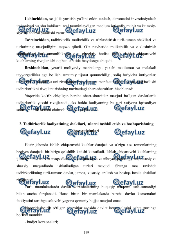  
 
199 
Uchinchidan, xo‘jalik yuritish yo‘lini erkin tanlash, daromadni investitsiyalash 
imkoniyati va shu kabilarni real taominlaydigan maolum iqtisodiy muhit va ijtimoiy-
siyosiy sharoit yaratishi zarur. 
To‘rtinchidan, tadbirkorlik mulkchilik va o‘zlashtirish turli-tuman shakllari va 
turlarining mavjudligini taqozo qiladi. O‘z navbatida mulkchilik va o‘zlashtirish 
sohalaridagi turli-tumanlilikning o‘zi oboektiv hodisa bo‘lib, ishlab chiqaruvchi 
kuchlarning rivojlanishi oqibati sifatida maydonga chiqadi. 
Beshinchidan, yetarli moliyaviy manbalarga, yaxshi maolumot va malakali 
tayyorgarlikka ega bo‘lish, umumiy tijorat qonunchiligi, soliq bo‘yicha imtiyozlar, 
tadbirkorlik muhiti va uni rivojlantirishda jamiyat manfaatdorligining mavjud bo‘lishi 
tadbirkorlikni rivojlantirishning navbatdagi shart-sharoitlari hisoblanadi. 
Yuqorida ko‘rib chiqilgan barcha shart-sharoitlar mavjud bo‘lgan davlatlarda 
tadbirkorlik yaxshi rivojlanadi, aks holda faoliyatning bu turi xufyona iqtisodiyot 
sohasiga o‘tib ketishi ehtimoli ham yuqori bo‘ladi. 
 
2. Tadbirkorlik faoliyatining shakllari,  ularni tashkil etish va boshqarishning 
bozor tizimlari 
 
Hozir jahonda ishlab chiqaruvchi kuchlar darajasi va o‘ziga xos tomonlarining 
beqiyos darajada bir-biriga qo‘shilib ketishi kuzatiladi. Ishlab chiqaruvchi kuchlarning 
ijtimoiy, umumdavlat maqsadlarida foydalanadigan va nihoyat, jamoa, guruh, xususiy va 
shaxsiy 
maqsadlarda 
ishlatiladigan 
turlari 
mavjud. 
Shunga 
mos 
ravishda 
tadbirkorlikning turli-tuman: davlat, jamoa, xususiy, aralash va boshqa hosila shakllari 
rivojlanadi. 
Turli mamlakatlarda davlat korxonalarining huquqiy maqomi turli-tumanligi 
bilan ancha farqlanadi. Hatto biron bir mamlakatda barcha davlat korxonalari 
faoliyatini tartibga soluvchi yagona qonuniy hujjat mavjud emas. 
Yuqorida ko‘rib o‘tilgan sharoitlar asosida davlat korxonalarini uchta guruhga 
bo‘lish mumkin: 
- budjet korxonalari; 
