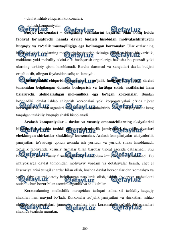  
 
200 
- davlat ishlab chiqarish korxonalari; 
- aralash kompaniyalar. 
Budjet korxonalari – davlatning vazifalarini bajarish bilan boliq holda 
faoliyat ko‘rsatuvchi hamda davlat budjeti hisobidan moliyalashtiriluvchi 
huquqiy va xo‘jalik mustaqilligiga ega bo‘lmagan korxonalar. Ular o‘zlarining 
holati bo‘yicha davlatning maomuriy-boshqarish tizimiga kiradi va biron-bir vazirlik, 
mahkama yoki mahalliy o‘zini-o‘zi boshqarish organlariga bevosita bo‘ysunadi yoki 
ularning tarkibiy qismi hisoblanadi. Barcha daromad va xarajatlari davlat budjeti 
orqali o‘tib, olingan foydasidan soliq to‘lamaydi.  
Davlat ishlab chiqarish korxonalari – xo‘jalik faoliyati bilan birga davlat 
tomonidan belgilangan doirada boshqarish va tartibga solish vazifalarini ham 
bajaruvchi, alohidalashgan mol-mulkka ega bo‘lgan korxonalar. Bundan 
ko‘rinadiki, davlat ishlab chiqarish korxonalari yoki korporatsiyalari o‘zida tijorat 
korxonalari va davlat organlari belgilarini mujassamlashtirib, korxonalarning ancha keng 
tarqalgan tashkiliy, huquqiy shakli hisoblanadi.   
Aralash kompaniyalar – davlat va xususiy omonatchilarning aksiyalarini 
birlashtirish asosida tashkil etilgan aksiyadorlik jamiyatlari va majburiyatlari 
cheklangan shirkatlar shaklidagi korxonalar. Aralash kompaniyalar aksiyadorlik 
jamiyatlari to‘risidagi qonun asosida ish yuritadi va yuridik shaxs hisoblanadi, 
xo‘jalik faoliyatida xususiy firmalar bilan barobar tijorat asosida qatnashadi. Shu 
bilan birga, ular xususiy firmalarga nisbatan maolum imtiyozlardan foydalanadi. Bu 
imtiyozlarga davlat tomonidan moliyaviy yordam va dotatsiyalar berish, chet el 
litsenziyalarini yengil shartlar bilan olish, boshqa davlat korxonalaridan xomashyo va 
yarim fabrikatlarni qatoiy belgilangan narxlarda olish, ishlab chiqargan mahsulotni 
sotish uchun bozor bilan taominlanganlik va shu kabilar. 
Korxonalarning mulkchilik mavqeidan tashqari xilma-xil tashkiliy-huquqiy 
shakllari ham mavjud bo‘ladi. Korxonalar xo‘jalik jamiyatlari va shirkatlari, ishlab 
chiqarish kooperativlari, jamoa korxonalari, ijara korxonalari, xo‘jalik birlashmalari 
shaklida tuzilishi mumkin. 
