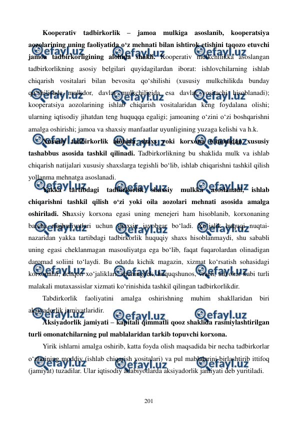  
 
201 
Kooperativ tadbirkorlik – jamoa mulkiga asoslanib, kooperatsiya 
aozolarining uning faoliyatida o‘z mehnati bilan ishtirok etishini taqozo etuvchi 
jamoa tadbirkorligining alohida shakli. Kooperativ mulkchilikka asoslangan 
tadbirkorlikning asosiy belgilari quyidagilardan iborat: ishlovchilarning ishlab 
chiqarish vositalari bilan bevosita qo‘shilishi (xususiy mulkchilikda bunday 
qo‘shilishda mulkdor, davlat mulkchiligida esa davlat vositachi hisoblanadi); 
kooperatsiya aozolarining ishlab chiqarish vositalaridan keng foydalana olishi; 
ularning iqtisodiy jihatdan teng huquqqa egaligi; jamoaning o‘zini o‘zi boshqarishni 
amalga oshirishi; jamoa va shaxsiy manfaatlar uyunligining yuzaga kelishi va h.k. 
Xususiy tadbirkorlik alohida shaxs yoki korxona tomonidan xususiy 
tashabbus asosida tashkil qilinadi. Tadbirkorlikning bu shaklida mulk va ishlab 
chiqarish natijalari xususiy shaxslarga tegishli bo‘lib, ishlab chiqarishni tashkil qilish 
yollanma mehnatga asoslanadi. 
Yakka 
tartibdagi 
tadbirkorlik 
shaxsiy 
mulkka 
asoslanadi, 
ishlab 
chiqarishni tashkil qilish o‘zi yoki oila aozolari mehnati asosida amalga 
oshiriladi. Shaxsiy korxona egasi uning menejeri ham hisoblanib, korxonaning 
barcha majburiyatlari uchun shaxsiy javobgar bo‘ladi. Xo‘jalik huquqi nuqtai-
nazaridan yakka tartibdagi tadbirkorlik huquqiy shaxs hisoblanmaydi, shu sababli 
uning egasi cheklanmagan masouliyatga ega bo‘lib, faqat fuqarolardan olinadigan 
daromad soliini to‘laydi. Bu odatda kichik magazin, xizmat ko‘rsatish sohasidagi 
korxonalar, dehqon xo‘jaliklari, shuningdek, huquqshunos, vrach, advokat kabi turli 
malakali mutaxassislar xizmati ko‘rinishida tashkil qilingan tadbirkorlikdir. 
Tabdirkorlik 
faoliyatini 
amalga 
oshirishning 
muhim 
shakllaridan 
biri 
aksiyadorlik jamiyatlaridir.  
Aksiyadorlik jamiyati – kapitali qimmatli qooz shaklida rasmiylashtirilgan 
turli omonatchilarning pul mablalaridan tarkib topuvchi korxona.  
Yirik ishlarni amalga oshirib, katta foyda olish maqsadida bir necha tadbirkorlar 
o‘zlarining moddiy (ishlab chiqarish vositalari) va pul mablalarini birlashtirib ittifoq 
(jamiyat) tuzadilar. Ular iqtisodiy adabiyotlarda aksiyadorlik jamiyati deb yuritiladi.  
