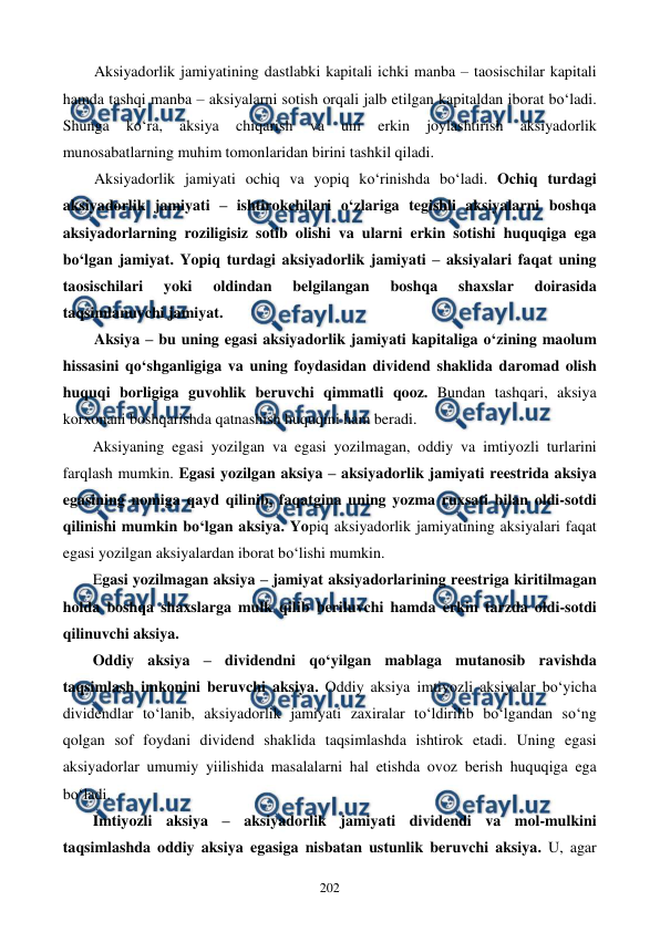 
 
202 
Aksiyadorlik jamiyatining dastlabki kapitali ichki manba – taosischilar kapitali 
hamda tashqi manba – aksiyalarni sotish orqali jalb etilgan kapitaldan iborat bo‘ladi. 
Shunga 
ko‘ra, 
aksiya 
chiqarish 
va 
uni 
erkin 
joylashtirish 
aksiyadorlik 
munosabatlarning muhim tomonlaridan birini tashkil qiladi. 
Aksiyadorlik jamiyati ochiq va yopiq ko‘rinishda bo‘ladi. Ochiq turdagi 
aksiyadorlik jamiyati – ishtirokchilari o‘zlariga tegishli aksiyalarni boshqa 
aksiyadorlarning roziligisiz sotib olishi va ularni erkin sotishi huquqiga ega 
bo‘lgan jamiyat. Yopiq turdagi aksiyadorlik jamiyati – aksiyalari faqat uning 
taosischilari 
yoki 
oldindan 
belgilangan 
boshqa 
shaxslar 
doirasida 
taqsimlanuvchi jamiyat. 
Aksiya – bu uning egasi aksiyadorlik jamiyati kapitaliga o‘zining maolum 
hissasini qo‘shganligiga va uning foydasidan dividend shaklida daromad olish 
huquqi borligiga guvohlik beruvchi qimmatli qooz. Bundan tashqari, aksiya 
korxonani boshqarishda qatnashish huquqini ham beradi. 
Aksiyaning egasi yozilgan va egasi yozilmagan, oddiy va imtiyozli turlarini 
farqlash mumkin. Egasi yozilgan aksiya – aksiyadorlik jamiyati reestrida aksiya 
egasining nomiga qayd qilinib, faqatgina uning yozma ruxsati bilan oldi-sotdi 
qilinishi mumkin bo‘lgan aksiya. Yopiq aksiyadorlik jamiyatining aksiyalari faqat 
egasi yozilgan aksiyalardan iborat bo‘lishi mumkin. 
Egasi yozilmagan aksiya – jamiyat aksiyadorlarining reestriga kiritilmagan 
holda boshqa shaxslarga mulk qilib beriluvchi hamda erkin tarzda oldi-sotdi 
qilinuvchi aksiya.  
Oddiy aksiya – dividendni qo‘yilgan mablaga mutanosib ravishda 
taqsimlash imkonini beruvchi aksiya. Oddiy aksiya imtiyozli aksiyalar bo‘yicha 
dividendlar to‘lanib, aksiyadorlik jamiyati zaxiralar to‘ldirilib bo‘lgandan so‘ng 
qolgan sof foydani dividend shaklida taqsimlashda ishtirok etadi. Uning egasi 
aksiyadorlar umumiy yiilishida masalalarni hal etishda ovoz berish huquqiga ega 
bo‘ladi.  
Imtiyozli aksiya – aksiyadorlik jamiyati dividendi va mol-mulkini 
taqsimlashda oddiy aksiya egasiga nisbatan ustunlik beruvchi aksiya. U, agar 
