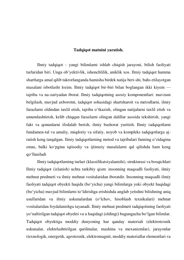  
 
 
 
Tadqiqot matnini yaratish. 
 
Ilmiy tadqiqot - yangi bilimlarni ishlab chiqish jarayoni, bilish faoliyati 
turlaridan biri. Unga obʼyektivlik, ishonchlilik, aniklik xos. Ilmiy tadqiqot hamma 
shartlarga amal qilib takrorlanganda hamisha birdek natija beri-shi, bahs etilayotgan 
masalani isbotlashi lozim. Ilmiy tadqiqot bir-biri bilan boglangan ikki kiyem — 
tajriba va na-zariyadan iborat. Ilmiy tadqiqotning asosiy komponentlari: mavzuni 
belgilash, mavjud axborotni, tadqiqot sohasidagi shartsharoit va metodlarni, ilmiy 
farazlarni oldindan taxlil etish, tajriba oʻtkazish, olingan natijalarni taxlil etish va 
umumlashtirish, kelib chiqqan farazlarni olingan dalillar asosida tekshirish, yangi 
fakt va qonunlarni ifodalab berish, ilmiy bashorat yuritish. Ilmiy tadqiqotlarni 
fundamen-tal va amaliy, miqdoriy va sifatiy, noyob va kompleks tadqiqotlarga aj-
ratish keng tarqalgan. Ilmiy tadqiqotlarning metod va tajribalari fanning oʻzidagina 
emas, balki koʻpgina iqtisodiy va ijtimoiy masalalarni qal qilishda ham keng 
qoʻllaniladi 
Ilmiy tadqiqotlarning turlari (klassifikatsiyalanishi), strukturasi va bosqichlari 
Ilmiy tadqiqot (izlanish) uchta tarkibiy qism: insonning maqsadli faoliyati, ilmiy 
mehnat predmeti va ilmiy mehnat vositalaridan iboratdir. Insonning maqsadli ilmiy 
faoliyati tadqiqot obyekti haqida (bo‘yicha) yangi bilimlarga yoki obyekt haqidagi 
(bo‘yicha) mavjud bilimlarni to‘ldirishga erishishda anglab yetishni bilishning aniq 
usullaridan va ilmiy uskunalardan (o‘lchov, hisoblash texnikalari) mehnat 
vositalaridan foydalanishga tayanadi. Ilmiy mehnat predmeti tadqiqotining faoliyati 
yo‘naltirilgan tadqiqot obyekti va u haqidagi (oldingi) bugungacha bo‘lgan bilimlar. 
Tadqiqot obyektiga moddiy dunyoning har qanday materiali (elektrotexnik 
uskunalar, elektrlashtirilgan qurilmalar, mashina va mexanizmlar), jarayonlar 
(texnologik, energetik, agrotexnik, elektromagnit, moddiy materiallar elementlari va 
