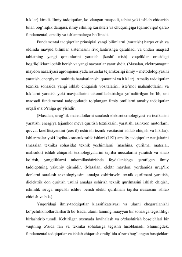 h.k.lar) kiradi. Ilmiy tadqiqotlar, ko‘zlangan maqsadi, tabiat yoki ishlab chiqarish 
bilan bog‘liqlik darajasi, ilmiy ishning xarakteri va chuqurligiga (qamroviga) qarab 
fundamental, amaliy va ishlanmalarga bo‘linadi. 
Fundamental tadqiqotlar prinsipial yangi bilimlarni (yaratish) barpo etish va 
oldinda mavjud bilimlar sistemasini rivojlantirishga qaratiladi va undan maqsad 
tabiatning yangi qonunlarini yaratish (kashf etish) voqeliklar orasidagi 
bog‘liqliklarni ochib berish va yangi nazoratlar yaratishdir. (Masalan, elektromagnit 
maydon nazariyasi agroinjeneriyada resurslar tejamkorligi ilmiy – metodologiyasini 
yaratish, energiyani muhitda harakatlanishi qonunini va h.k.lar). Amaliy tadqiqotlar 
texnika sohasida yangi ishlab chiqarish vositalarini, iste’mol mahsulotlarini va 
h.k.larni yaratish yoki mavjudlarini takomillashtirishga yo‘naltirilgan bo‘lib, uni 
maqsadi fundamental tadqiqotlarda to‘plangan ilmiy omillarni amaliy tadqiqotlar 
orqali o‘z o‘rniga qo‘yishdir. 
(Masalan, urug‘lik mahsulotlarni saralash elektrotexnologiyasi va texikasini 
yaratish, energiya tejamkor meva quritish texnikasini yaratish, asinxron motorlarni 
quvvat koeffitsiyentini (cos ö) oshirish teznik vositasini ishlab chiqish va h.k.lar). 
Ishlanmalar yoki loyiha-konstruktorlik ishlari (LKI) amaliy tadqiqotlar natijalarini 
(masalan texnika sohasida) texnik yechimlarni (mashina, qurilma, material, 
mahsulot) ishlab chiqarish texnologiyalarini tajriba nusxalarini yaratish va sinab 
ko‘rish, 
yangiliklarni 
takomillashtirishda 
foydalanishga 
qaratilgan 
ilmiy 
tadqiqotning yakuniy qismidir. (Masalan, elektr maydoni yordamida urug‘lik 
donlarni saralash texnologiyasini amalga oshiriuvchi texnik qurilmani yaratish, 
dielektrik don quritish usulni amalga oshirish texnik qurilmasini ishlab chiqish, 
ichimlik suvga impulsli ishlov berish elektr qurilmani tajriba nusxasini ishlab 
chiqish va h.k.). 
Yuqoridagi ilmiy-tadqiqotlar klassifikatsiyasi va ularni chegaralanishi 
ko‘pchilik hollarda shartli bo‘lsada, ularni fanning muayyan bir sohasiga tegishliligi 
birlashtirib turadi. Keltirilgan sxemada loyihalash va o‘zlashtirish bosqichlari bir 
vaqtning o‘zida fan va texnika sohalariga tegishli hisoblanadi. Shuningdek, 
fundamental tadqiqotlar va ishlab chiqarish oralig‘ida o‘zaro bog‘langan bosqichlar: 
