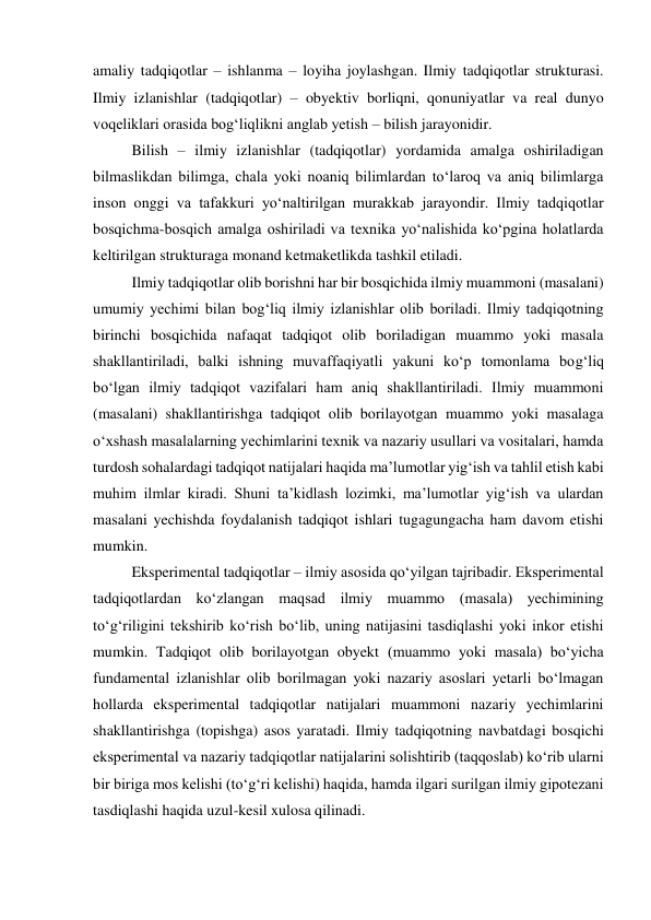 amaliy tadqiqotlar – ishlanma – loyiha joylashgan. Ilmiy tadqiqotlar strukturasi. 
Ilmiy izlanishlar (tadqiqotlar) – obyektiv borliqni, qonuniyatlar va real dunyo 
voqeliklari orasida bog‘liqlikni anglab yetish – bilish jarayonidir. 
Bilish – ilmiy izlanishlar (tadqiqotlar) yordamida amalga oshiriladigan 
bilmaslikdan bilimga, chala yoki noaniq bilimlardan to‘laroq va aniq bilimlarga 
inson onggi va tafakkuri yo‘naltirilgan murakkab jarayondir. Ilmiy tadqiqotlar 
bosqichma-bosqich amalga oshiriladi va texnika yo‘nalishida ko‘pgina holatlarda 
keltirilgan strukturaga monand ketmaketlikda tashkil etiladi. 
Ilmiy tadqiqotlar olib borishni har bir bosqichida ilmiy muammoni (masalani) 
umumiy yechimi bilan bog‘liq ilmiy izlanishlar olib boriladi. Ilmiy tadqiqotning 
birinchi bosqichida nafaqat tadqiqot olib boriladigan muammo yoki masala 
shakllantiriladi, balki ishning muvaffaqiyatli yakuni ko‘p tomonlama bog‘liq 
bo‘lgan ilmiy tadqiqot vazifalari ham aniq shakllantiriladi. Ilmiy muammoni 
(masalani) shakllantirishga tadqiqot olib borilayotgan muammo yoki masalaga 
o‘xshash masalalarning yechimlarini texnik va nazariy usullari va vositalari, hamda 
turdosh sohalardagi tadqiqot natijalari haqida ma’lumotlar yig‘ish va tahlil etish kabi 
muhim ilmlar kiradi. Shuni ta’kidlash lozimki, ma’lumotlar yig‘ish va ulardan 
masalani yechishda foydalanish tadqiqot ishlari tugagungacha ham davom etishi 
mumkin. 
Eksperimental tadqiqotlar – ilmiy asosida qo‘yilgan tajribadir. Eksperimental 
tadqiqotlardan ko‘zlangan maqsad ilmiy muammo (masala) yechimining 
to‘g‘riligini tekshirib ko‘rish bo‘lib, uning natijasini tasdiqlashi yoki inkor etishi 
mumkin. Tadqiqot olib borilayotgan obyekt (muammo yoki masala) bo‘yicha 
fundamental izlanishlar olib borilmagan yoki nazariy asoslari yetarli bo‘lmagan 
hollarda eksperimental tadqiqotlar natijalari muammoni nazariy yechimlarini 
shakllantirishga (topishga) asos yaratadi. Ilmiy tadqiqotning navbatdagi bosqichi 
eksperimental va nazariy tadqiqotlar natijalarini solishtirib (taqqoslab) ko‘rib ularni 
bir biriga mos kelishi (to‘g‘ri kelishi) haqida, hamda ilgari surilgan ilmiy gipotezani 
tasdiqlashi haqida uzul-kesil xulosa qilinadi. 
