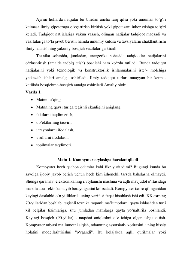 Ayrim hollarda natijalar bir biridan ancha farq qilsa yoki umuman to‘g‘ri 
kelmasa ilmiy gipotezaga o‘zgartirish kiritish yoki gipotezani inkor etishga to‘g‘ri 
keladi. Tadqiqot natijalariga yakun yasash, olingan natijalar tadqiqot maqsadi va 
vazifalariga to‘la javob berishi hamda umumiy xulosa va tavsiyalarni shakllantirishi 
ilmiy izlanishning yakuniy bosqich vazifalariga kiradi. 
Texnika sohasida, jumladan, energetika sohasida tadqiqotlar natijalarini 
o‘zlashtirish (amalda tadbiq etish) bosqichi ham ko‘zda tutiladi. Bunda tadqiqot 
natijalarini yoki texnologik va konstruktorlik ishlanmalarini iste’- molchiga 
yetkazish ishlari amalga oshiriladi. Ilmiy tadqiqot turlari muayyan bir ketma-
ketlikda bosqichma-bosqich amalga oshiriladi.Amaliy blok: 
Vazifa 1. 
 Matnni o‘qing.  
 Matnning qaysi turiga tegishli ekanligini aniqlang. 
 faktlarni taqdim etish,  
 ob’ektlarning tasviri, 
 jarayonlarni ifodalash,  
 usullarni ifodalash,  
 topilmalar taqdimoti. 
 
 
 
 
Matn 1. Kompyuter o‘ylashga harakat qiladi 
 
Kompyuter hech qachon odamlar kabi fikr yuritadimi? Bugungi kunda bu 
savolga ijobiy javob berish uchun hech kim ishonchli tarzda bahslasha olmaydi. 
Shunga qaramay, elektronikaning rivojlanishi mashina va aqlli mavjudot o‘rtasidagi 
masofa asta-sekin kamayib borayotganini ko‘rsatadi. Kompyuter ixtiro qilinganidan 
keyingi dastlabki o‘n yilliklarda uning vazifasi faqat hisoblash ishi edi. XX asrning 
70-yillaridan boshlab. tegishli texnika raqamli ma’lumotlarni qayta ishlashdan turli 
xil belgilar tizimlariga, shu jumladan matnlarga qayta yo‘naltirila boshlandi. 
Keyingi bosqich (90-yillar) - naqshni aniqlashni o‘z ichiga olgan ishga o‘tish. 
Kompyuter miyasi ma’lumotni siqish, odamning assotsiativ xotirasini, uning hissiy 
holatini modellashtirishni "o‘rgandi". Bu kelajakda aqlli qurilmalar yoki 
