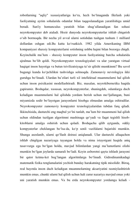 robotlarning "aqliy" xususiyatlariga ko‘ra, hech bo‘lmaganda fikrlash yoki 
faoliyatning ayrim sohalarida odamlar bilan taqqoslanadigan yaratilishiga umid 
beradi. Sun'iy 
homunculus 
yaratish 
bilan shug’ullanadigan 
fan sohasi 
neyrokompyuter deb ataladi. Hozir dunyoda neyrokompyuterlar ishlab chiqarish 
o‘sib bormoqda. Bir necha yil avval ularni sotishdan tushgan tushum 1 milliard 
dollardan oshgan edi.Bu katta ko‘rsatkich. 1982 yilda Amerikaning IBM 
kompaniyasi shaxsiy kompyuterlarni sotishning ushbu hajmi bilan bozorga chiqdi. 
Keyinchalik ma’lum - shaxsiy kompyuter inson faoliyatining barcha sohalarida 
ajralmas bo‘lib qoldi. Neyrokompyuter texnologiyalari va ular yaratgan virtual 
haqiqat inson hayotiga va butun tsivilizatsiyaga ta’sir qilishi mumkinmi? Bu savol 
bugungi kunda ko‘pchilikni tashvishga solmoqda. Zamonaviy nevrologiya ikki 
guruhga bo‘linadi. Ulardan ba’zilari turli xil intellektual muammolarni hal qilish 
uchun inson psixikasini modellashtiradi. Biz, masalan, neyrokibernetika haqida 
gapiramiz. Boshqalar, xususan, neyrokompyuterlar, shuningdek, odamlarga duch 
keladigan muammolarni hal qilishda yordam berish uchun mo‘ljallangan, buni 
miyamizda sodir bo‘layotgan jarayonlarni hisobga olmasdan amalga oshiradilar. 
Neyrokompyuter zamonaviy kompyuter texnologiyalaridan tubdan farq qiladi. 
Ikkinchisida, dasturchi eng maqbul yo‘lni tanlab, ma’lum bir muammoni hal qilish 
uchun oldindan tuzilgan algoritmni mashinaga qo‘yadi va faqat tegishli hisob-
kitoblarni amalga oshirish uchun qoladi. Boshqacha qilib aytganda, oddiy 
kompyuterlar cheklangan bo‘lsa-da, ko‘p sonli vazifalarni bajarishi mumkin. 
Shunga asoslanib, ularni qo‘llash doirasi aniqlanadi. Ular dasturchi allaqachon 
ishlab chiqilgan nazariyaga tayangan holda va nima istayotgani haqida aniq 
tasavvurga ega bo‘lgan holda, mavjud bilimlardan yangi ma’lumotlarni olishi 
mumkin bo‘lgan joylarda samarali bo‘ladi. Keyin axborotni qayta ishlash jarayoni 
bir qator ketma-ket bog’langan algoritmlarga bo‘linadi. Gidrodinamikadagi 
matematik fizika tenglamalarini yechish bunday harakatning tipik misolidir. Biroq, 
real hayotda inson duch keladigan muammolarning aksariyatini rasmiylashtirish 
mumkin emas, chunki ularni hal qilish uchun hali zarur nazariya mavjud emas yoki 
uni yaratish mumkin emas. Va bu erda neyrokompyuter yordamga keladi - 
