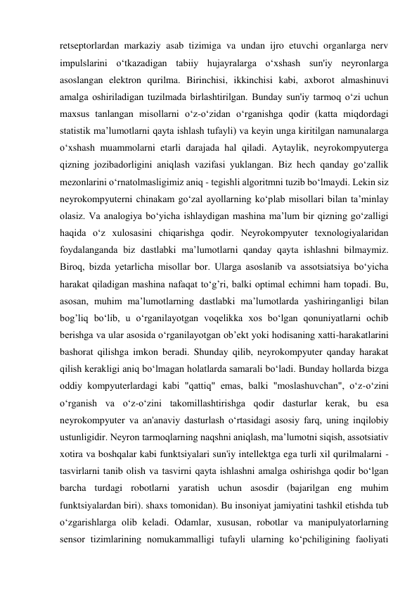 retseptorlardan markaziy asab tizimiga va undan ijro etuvchi organlarga nerv 
impulslarini o‘tkazadigan tabiiy hujayralarga o‘xshash sun'iy neyronlarga 
asoslangan elektron qurilma. Birinchisi, ikkinchisi kabi, axborot almashinuvi 
amalga oshiriladigan tuzilmada birlashtirilgan. Bunday sun'iy tarmoq o‘zi uchun 
maxsus tanlangan misollarni o‘z-o‘zidan o‘rganishga qodir (katta miqdordagi 
statistik ma’lumotlarni qayta ishlash tufayli) va keyin unga kiritilgan namunalarga 
o‘xshash muammolarni etarli darajada hal qiladi. Aytaylik, neyrokompyuterga 
qizning jozibadorligini aniqlash vazifasi yuklangan. Biz hech qanday go‘zallik 
mezonlarini o‘rnatolmasligimiz aniq - tegishli algoritmni tuzib bo‘lmaydi. Lekin siz 
neyrokompyuterni chinakam go‘zal ayollarning ko‘plab misollari bilan ta’minlay 
olasiz. Va analogiya bo‘yicha ishlaydigan mashina ma’lum bir qizning go‘zalligi 
haqida o‘z xulosasini chiqarishga qodir. Neyrokompyuter texnologiyalaridan 
foydalanganda biz dastlabki ma’lumotlarni qanday qayta ishlashni bilmaymiz. 
Biroq, bizda yetarlicha misollar bor. Ularga asoslanib va assotsiatsiya bo‘yicha 
harakat qiladigan mashina nafaqat to‘g’ri, balki optimal echimni ham topadi. Bu, 
asosan, muhim ma’lumotlarning dastlabki ma’lumotlarda yashiringanligi bilan 
bog’liq bo‘lib, u o‘rganilayotgan voqelikka xos bo‘lgan qonuniyatlarni ochib 
berishga va ular asosida o‘rganilayotgan ob’ekt yoki hodisaning xatti-harakatlarini 
bashorat qilishga imkon beradi. Shunday qilib, neyrokompyuter qanday harakat 
qilish kerakligi aniq bo‘lmagan holatlarda samarali bo‘ladi. Bunday hollarda bizga 
oddiy kompyuterlardagi kabi "qattiq" emas, balki "moslashuvchan", o‘z-o‘zini 
o‘rganish va o‘z-o‘zini takomillashtirishga qodir dasturlar kerak, bu esa 
neyrokompyuter va an'anaviy dasturlash o‘rtasidagi asosiy farq, uning inqilobiy 
ustunligidir. Neyron tarmoqlarning naqshni aniqlash, ma’lumotni siqish, assotsiativ 
xotira va boshqalar kabi funktsiyalari sun'iy intellektga ega turli xil qurilmalarni - 
tasvirlarni tanib olish va tasvirni qayta ishlashni amalga oshirishga qodir bo‘lgan 
barcha turdagi robotlarni yaratish uchun asosdir (bajarilgan eng muhim 
funktsiyalardan biri). shaxs tomonidan). Bu insoniyat jamiyatini tashkil etishda tub 
o‘zgarishlarga olib keladi. Odamlar, xususan, robotlar va manipulyatorlarning 
sensor tizimlarining nomukammalligi tufayli ularning ko‘pchiligining faoliyati 
