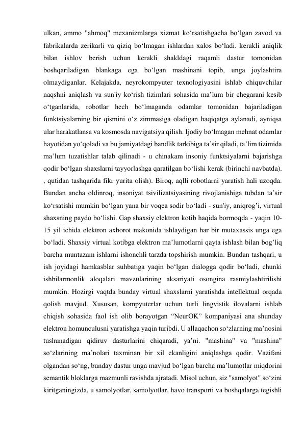 ulkan, ammo "ahmoq" mexanizmlarga xizmat ko‘rsatishgacha bo‘lgan zavod va 
fabrikalarda zerikarli va qiziq bo‘lmagan ishlardan xalos bo‘ladi. kerakli aniqlik 
bilan ishlov berish uchun kerakli shakldagi raqamli dastur tomonidan 
boshqariladigan blankaga ega bo‘lgan mashinani topib, unga joylashtira 
olmaydiganlar. Kelajakda, neyrokompyuter texnologiyasini ishlab chiquvchilar 
naqshni aniqlash va sun'iy ko‘rish tizimlari sohasida ma’lum bir chegarani kesib 
o‘tganlarida, robotlar hech bo‘lmaganda odamlar tomonidan bajariladigan 
funktsiyalarning bir qismini o‘z zimmasiga oladigan haqiqatga aylanadi, ayniqsa 
ular harakatlansa va kosmosda navigatsiya qilish. Ijodiy bo‘lmagan mehnat odamlar 
hayotidan yo‘qoladi va bu jamiyatdagi bandlik tarkibiga ta’sir qiladi, ta’lim tizimida 
ma’lum tuzatishlar talab qilinadi - u chinakam insoniy funktsiyalarni bajarishga 
qodir bo‘lgan shaxslarni tayyorlashga qaratilgan bo‘lishi kerak (birinchi navbatda). 
, qutidan tashqarida fikr yurita olish). Biroq, aqlli robotlarni yaratish hali uzoqda. 
Bundan ancha oldinroq, insoniyat tsivilizatsiyasining rivojlanishiga tubdan ta’sir 
ko‘rsatishi mumkin bo‘lgan yana bir voqea sodir bo‘ladi - sun'iy, aniqrog’i, virtual 
shaxsning paydo bo‘lishi. Gap shaxsiy elektron kotib haqida bormoqda - yaqin 10-
15 yil ichida elektron axborot makonida ishlaydigan har bir mutaxassis unga ega 
bo‘ladi. Shaxsiy virtual kotibga elektron ma’lumotlarni qayta ishlash bilan bog’liq 
barcha muntazam ishlarni ishonchli tarzda topshirish mumkin. Bundan tashqari, u 
ish joyidagi hamkasblar suhbatiga yaqin bo‘lgan dialogga qodir bo‘ladi, chunki 
ishbilarmonlik aloqalari mavzularining aksariyati osongina rasmiylashtirilishi 
mumkin. Hozirgi vaqtda bunday virtual shaxslarni yaratishda intellektual orqada 
qolish mavjud. Xususan, kompyuterlar uchun turli lingvistik ilovalarni ishlab 
chiqish sohasida faol ish olib borayotgan “NeurOK” kompaniyasi ana shunday 
elektron homunculusni yaratishga yaqin turibdi. U allaqachon so‘zlarning ma’nosini 
tushunadigan qidiruv dasturlarini chiqaradi, ya’ni. "mashina" va "mashina" 
so‘zlarining ma’nolari taxminan bir xil ekanligini aniqlashga qodir. Vazifani 
olgandan so‘ng, bunday dastur unga mavjud bo‘lgan barcha ma’lumotlar miqdorini 
semantik bloklarga mazmunli ravishda ajratadi. Misol uchun, siz "samolyot" so‘zini 
kiritganingizda, u samolyotlar, samolyotlar, havo transporti va boshqalarga tegishli 
